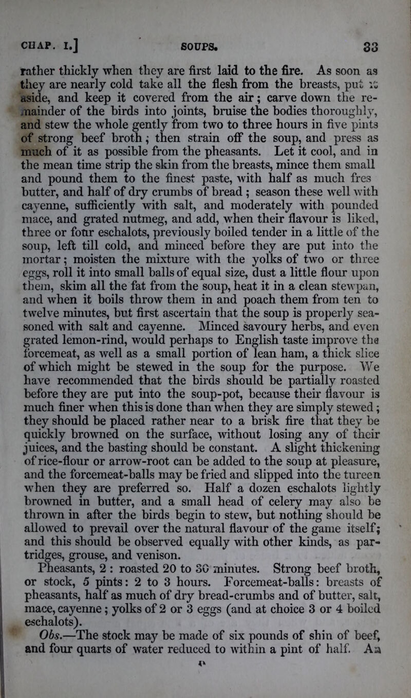 rather thickly when they are first laid to the fire. As soon as they are nearly cold take all the flesh from the breasts, put aside, and keep it covered from the air; carve down the re- mainder of the birds into joints, bruise the bodies thoroughly, and stew the whole gently from two to three hours in five pint3 of strong beef broth; then strain off the soup, and press as much of it as possible from the pheasants. Let it cool, and in the mean time strip the skin from the breasts, mince them small and pound them to the finest paste, with half as much fres butter, and half of dry crumbs of bread ; season these well with cayenne, sufficiently with salt, and moderately with pounded mace, and grated nutmeg, and add, when their flavour is liked, three or four eschalots, previously boiled tender in a little of the soup, left till cold, and minced before they are put into the mortar; moisten the mixture with the yolks of two or three eggs, roll it into small balls of equal size, dust a little flour upon them, skim all the fat from the soup, heat it in a clean stewpan, and when it boils throw them in and poach them from ten to twelve minutes, but first ascertain that the soup is properly sea- soned with salt and cayenne. Minced savoury herbs, and even grated lemon-rind, would perhaps to English taste improve the forcemeat, as well as a small portion of lean ham, a thick slice of which might be stewed in the soup for the purpose. We have recommended that the birds should be partially roasted before they are put into the soup-pot, because their flavour is much finer when this is done than when they are simply stewed; they should be placed rather near to a brisk fire that they be quickly browned on the surface, without losing any of their juices, and the basting should be constant. A slight thickening of rice-flour or arrow-root can be added to the soup at pleasure, and the forcemeat-balls may be fried and slipped into the tureen when they are preferred so. Half a dozen eschalots lightly browned in butter, and a small head of celery may also be thrown in after the birds begin to stew, but nothing should be allowed to prevail over the natural flavour of the game itself; and this should be observed equally with other kinds, as par- tridges, grouse, and venison. Pheasants, 2 : roasted 20 to 30 minutes. Strong beef broth, or stock, 5 pints: 2 to 3 hours. Forcemeat-balls: breasts of pheasants, half as much of dry bread-crumbs and of butter, salt, mace, cayenne; yolks of 2 or 3 eggs (and at choice 3 or 4 boiled eschalots). Obs.—The stock may be made of six pounds of shin of beef, and four quarts of water reduced to within a pint of half. An