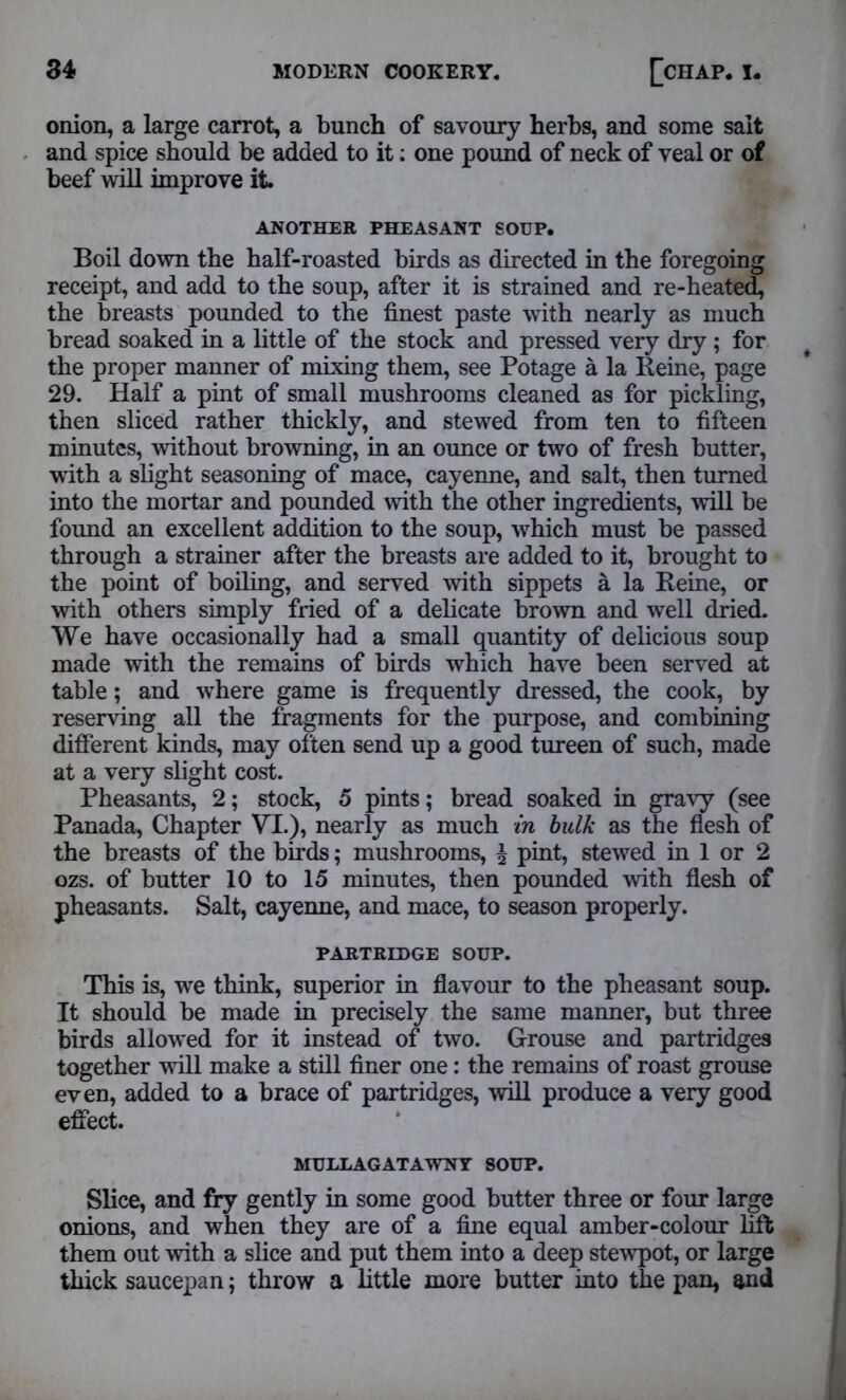 onion, a large carrot, a bunch of savoury herbs, and some salt and spice should be added to it: one pound of neck of veal or of beef will improve it ANOTHER PHEASANT SOUP. Boil down the half-roasted birds as directed in the foregoing receipt, and add to the soup, after it is strained and re-heated, the breasts pounded to the finest paste with nearly as much bread soaked in a little of the stock and pressed very dry ; for the proper manner of mixing them, see Potage a la Reine, page 29. Half a pint of small mushrooms cleaned as for pickling, then sliced rather thickly, and stewed from ten to fifteen minutes, without browning, in an ounce or two of fresh butter, with a slight seasoning of mace, cayenne, and salt, then turned into the mortar and pounded with the other ingredients, will be found an excellent addition to the soup, which must be passed through a strainer after the breasts are added to it, brought to the point of boiling, and served with sippets a la Reine, or with others simply fried of a delicate brown and well dried. We have occasionally had a small quantity of delicious soup made with the remains of birds which have been served at table; and where game is frequently dressed, the cook, by reserving all the fragments for the purpose, and combining different kinds, may often send up a good tureen of such, made at a very slight cost. Pheasants, 2; stock, 5 pints; bread soaked in gravy (see Panada, Chapter VI.), nearly as much in bulk as the flesh of the breasts of the birds; mushrooms, £ pint, stewed in 1 or 2 ozs. of butter 10 to 15 minutes, then pounded with flesh of pheasants. Salt, cayenne, and mace, to season properly. PARTRIDGE SOUP. This is, we think, superior in flavour to the pheasant soup. It should be made in precisely the same manner, but three birds allowed for it instead of two. Grouse and partridges together will make a still finer one: the remains of roast grouse even, added to a brace of partridges, will produce a very good effect. MUELAGATAWNT SOUP. Slice, and fry gently in some good butter three or four large onions, and when they are of a fine equal amber-colour lift them out with a slice and put them into a deep stewpot, or large thick saucepan; throw a little more butter into the pan, and