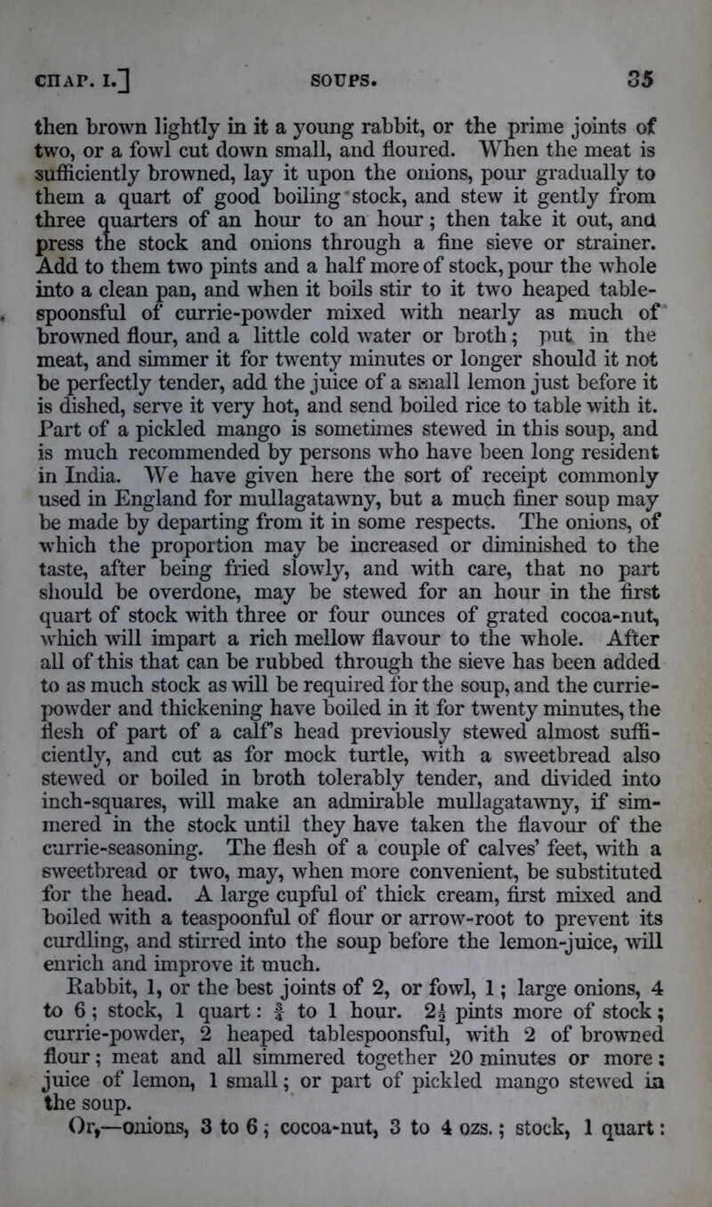 then brown lightly in it a young rabbit, or the prime joints of two, or a fowl cut down small, and floured. When the meat is sufficiently browned, lay it upon the onions, pour gradually to them a quart of good boiling stock, and stew it gently from three quarters of an hour to an hour; then take it out, and press the stock and onions through a fine sieve or strainer. Add to them two pints and a half more of stock, pour the whole into a clean pan, and when it boils stir to it two heaped table- spoonsful of currie-powder mixed with nearly as much of browned flour, and a little cold water or broth; put in the meat, and simmer it for twenty minutes or longer should it not be perfectly tender, add the juice of a small lemon just before it is dished, serve it very hot, and send boiled rice to table with it. Part of a pickled mango is sometimes stewed in this soup, and is much recommended by persons who have been long resident in India. We have given here the sort of receipt commonly used in England for mullagatawny, but a much finer soup may be made by departing from it in some respects. The onions, of which the proportion may be increased or diminished to the taste, after being fried slowly, and with care, that no part should be overdone, may be stewed for an hour in the first quart of stock with three or four ounces of grated cocoa-nut, which will impart a rich mellow flavour to the whole. After all of this that can be rubbed through the sieve has been added to as much stock as will be required for the soup, and the currie- powder and thickening have boiled in it for twenty minutes, the flesh of part of a calf’s head previously stewed almost suffi- ciently, and cut as for mock turtle, with a sweetbread also stewed or boiled in broth tolerably tender, and divided into inch-squares, will make an admirable mullagatawny, if sim- mered in the stock until they have taken the flavour of the currie-seasoning. The flesh of a couple of calves’ feet, with a sweetbread or two, may, when more convenient, be substituted for the head. A large cupful of thick cream, first mixed and boiled with a teaspoonful of flour or arrow-root to prevent its curdling, and stirred into the soup before the lemon-juice, will enrich and improve it much. Rabbit, 1, or the best joints of 2, or fowl, 1; large onions, 4 to 6; stock, 1 quart: f to 1 hour. 2| pints more of stock; currie-powder, 2 heaped tablespoonsful, with 2 of browned flour; meat and all simmered together 20 minutes or more: juice of lemon, 1 small; or part of pickled mango stewed ia the soup. Or,—onions, 3 to 6; cocoa-nut, 3 to 4 ozs.; stock, 1 quart: