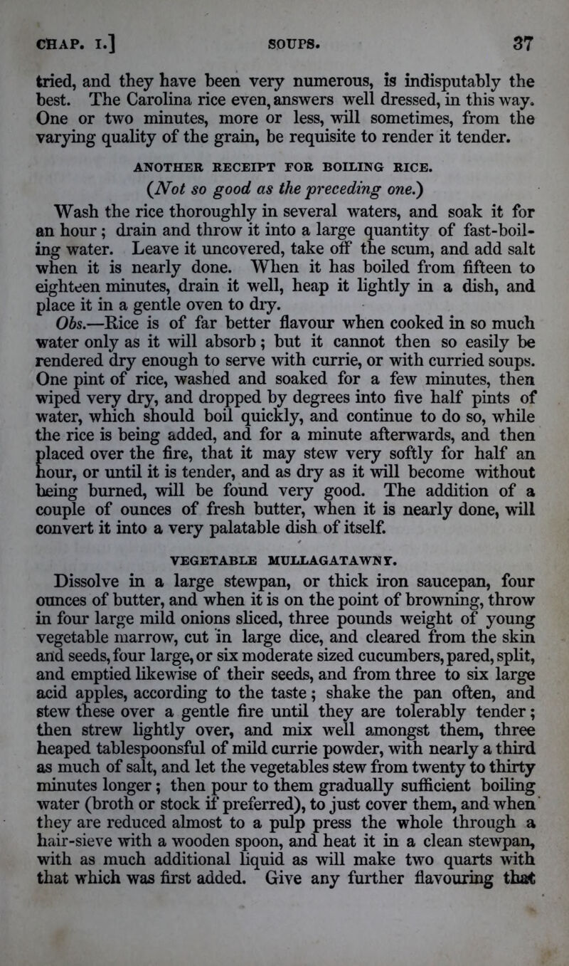 tried, and they have been very numerous, is indisputably the best. The Carolina rice even, answers well dressed, in this way. One or two minutes, more or less, will sometimes, from the varying quality of the grain, be requisite to render it tender. ANOTHER RECEIPT FOR BOLLING RICE. (Not so good as the preceding one.) Wash the rice thoroughly in several waters, and soak it for an hour; drain and throw it into a large quantity of fast-boil- ing water. Leave it uncovered, take otf the scum, and add salt when it is nearly done. When it has boiled from fifteen to eighteen minutes, drain it well, heap it lightly in a dish, and place it in a gentle oven to dry. Obs.—Rice is of far better flavour when cooked in so much water only as it will absorb; but it cannot then so easily be rendered dry enough to serve with currie, or with curried soups. One pint of rice, washed and soaked for a few minutes, then wiped very dry, and dropped by degrees into five half pints of water, which should boil quickly, and continue to do so, while the rice is being added, and for a minute afterwards, and then placed over the fire, that it may stew very softly for half an hour, or until it is tender, and as dry as it will become without being burned, will be found very good. The addition of a couple of ounces of fresh butter, when it is nearly done, will convert it into a very palatable dish of itself. VEGETABLE MULLAG AT AWN Y. Dissolve in a large stewpan, or thick iron saucepan, four ounces of butter, and when it is on the point of browning, throw in four large mild onions sliced, three pounds weight of young vegetable marrow, cut in large dice, and cleared from the skin and seeds, four large, or six moderate sized cucumbers, pared, split, and emptied likewise of their seeds, and from three to six large acid apples, according to the taste; shake the pan often, and stew these over a gentle fire until they are tolerably tender; then strew lightly over, and mix well amongst them, three heaped tablespoonsful of mild currie powder, with nearly a third as much of salt, and let the vegetables stew from twenty to thirty minutes longer; then pour to them gradually sufficient boiling water (broth or stock if preferred), to just cover them, and when they are reduced almost to a pulp press the whole through a hair-sieve with a wooden spoon, and heat it in a clean stewpan, with as much additional liquid as will make two quarts with that which was first added. Give any further flavouring that