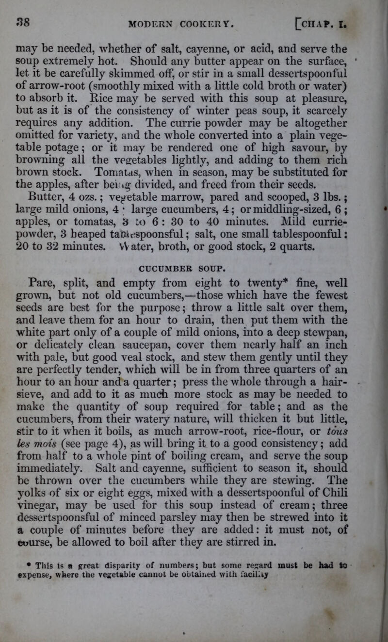 may be needed, whether of salt, cayenne, or acid, and serve the soup extremely hot. Should any butter appear on the surface, let it be carefully skimmed off, or stir in a small dessertspoonful of arrow-root (smoothly mixed with a little cold broth or water) to absorb it. Rice may be served with this soup at pleasure, but as it is of the consistency of winter peas soup, it scarcely requires any addition. The currie powder may be altogether omitted for variety, and the whole converted into a plain vege- table potage; or it may be rendered one of high savour, by browning all the vegetables lightly, and adding to them rich brown stock. Toma us, when in season, may be substituted for the apples, after bei ig divided, and freed from their seeds. Butter, 4 ozs.; vegetable marrow, pared and scooped, 3 lbs.; large mild onions, 4 • large cucumbers, 4; or middling-sized, 6 ; apples, or tomatas, 3 :o 6 : 30 to 40 minutes. Mild currie- powder, 3 heaped tafeiespoonsful; salt, one small tablespoonful: 20 to 32 minutes. vV ater, broth, or good stock, 2 quarts. CUCUMBER SOUP. Pare, split, and empty from eight to twenty* fine, well grown, but not old cucumbers,—those which have the fewest seeds are best for the purpose; throw a little salt over them, and leave them for an hour to drain, then put them with the white part only of a couple of mild onions, into a deep stewpan, or delicately clean saucepan, cover them nearly half an inch with pale, but good veal stock, and stew them gently until they are perfectly tender, which will be in from three quarters of an hour to an hour and a quarter; press the whole through a hair- sieve, and add to it as much more stock as may be needed to make the quantity of soup required for table; and as the cucumbers, from their watery nature, will thicken it but little, stir to it when it boils, as much arrow-root, rice-flour, or tous les mois (see page 4), as will bring it to a good consistency; add from half to a whole pint of boiling cream, and serve the soup immediately. Salt and cayenne, sufficient to season it, should be thrown over the cucumbers while they are stewing. The yolks of six or eight eggs, mixed with a dessertspoonful of Chili vinegar, may be used for this soup instead of cream; three dessertspoonsful of minced parsley may then be strewed into it a couple of minutes before they are added: it must not, of course, be allowed to boil after they are stirred in. * This is a great disparity of numbers; but some regard must be had to expense, where the vegetable cannot be obtained with facility