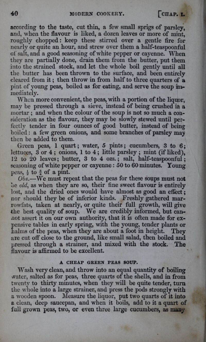 according to the taste, cut thin, a few small sprigs of parsley, and, when the flavour is liked, a dozen leaves or more of mint, roughly chopped: keep these stirred over a gentle fire for nearly or quite an hour, and strew over them a half-teaspoonful of salt, and a good seasoning of white pepper or cayenne. When they are partially done, drain them from the butter, put them into the strained stock, and let the whole boil gently until all the butter has been thrown to the surface, and been entirely cleared from it; then throw in from half to three quarters of a pint of young peas, boiled as for eating, and serve the soup im- mediately. When more convenient, the peas, with a portion of the liquor, may be pressed through a sieve, instead of being crushed in a mortar ; and when the colour of the soup is not so much a con- sideration as the flavour, they may be slowly stewed until per- fectly tender in four ounces of good butter, instead of being boiled: a few green onions, and some branches of parsley may then be added to them. Green peas, 1 quart; water, 5 pints; cucumbers, 3 to 6; lettuces, 3 or 4 ; onions, 1 to 4; little parsley ; mint (if liked), 12 to 20 leaves; butter, 3 to 4 ozs.; salt, half-teaspoonful; seasoning of white pepper or cayenne: 50 to 60 minutes. Young peas, £ to f of a pint. Ohs.—We must repeat that the peas for these soups must not be old, as when they are so, their fine sweet flavour is entirely lost, and the dried ones would have almost as good an effect; nor should they be of inferior kinds. Freshly gathered mar- rowfats, taken at nearly, or quite their full growth, will give the best quality of soup. We are credibly informed, but can- not assert it on our own authority, that it is often made for ex- Eensive tables in early spring, with the young, tender plants or alms of the peas, when they are about a foot in height. They are cut off close to the ground, like small salad, then boiled and pressed through a strainer, and mixed with the stock. The flavour is affirmed to be excellent. A CHEAP GREEN PEAS SOUP. Wash very clean, and throw into an equal quantity of boiling water, salted as for peas, three quarts of the shells, and in from twenty to thirty minutes, when they will be quite tender, turn the whole into a large strainer, and press the pods strongly with a wooden spoon. Measure the liquor, put two quarts of it into a clean, deep saucepan, and when it boils, add to it a quart of full grown peas, two, or even three large cucumbers, as many