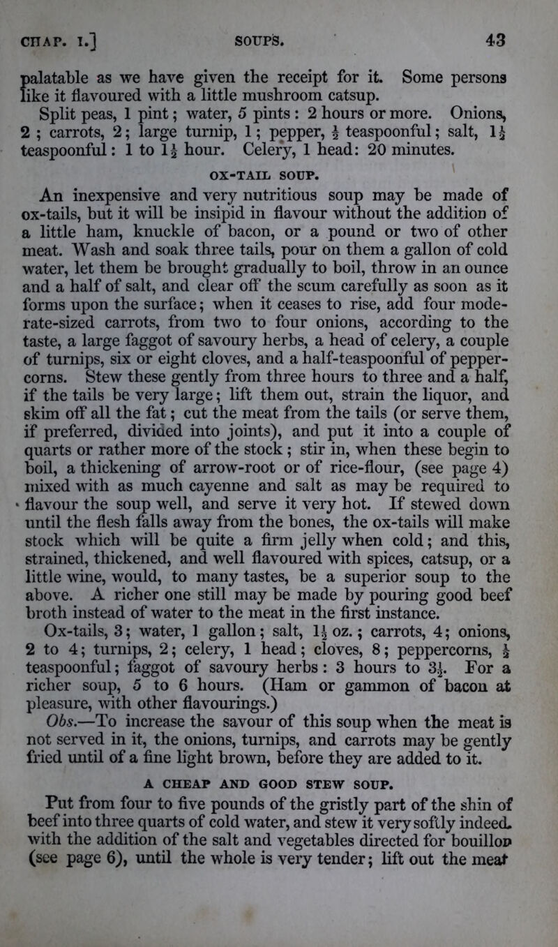 palatable as we have given the receipt for it. Some persons like it flavoured with a little mushroom catsup. Split peas, 1 pint; water, 5 pints : 2 hours or more. Onions, 2 ; carrots, 2; large turnip, 1; pepper, £ teaspoonful; salt, 1 $ teaspoonful: 1 to hour. Celery, 1 head: 20 minutes. OX-TAIL SOUP. An inexpensive and very nutritious soup may be made of ox-tails, but it will be insipid in flavour without the addition of a little ham, knuckle of bacon, or a pound or two of other meat. Wash and soak three tails, pour on them a gallon of cold water, let them be brought gradually to boil, throw in an ounce and a half of salt, and clear off the scum carefully as soon as it forms upon the surface; when it ceases to rise, add four mode- rate-sized carrots, from two to four onions, according to the taste, a large faggot of savoury herbs, a head of celery, a couple of turnips, six or eight cloves, and a half-teaspoonful of pepper- corns. Stew these gently from three hours to three and a half, if the tails be very large; lift them out, strain the liquor, and skim off all the fat; cut the meat from the tails (or serve them, if preferred, divided into joints), and put it into a couple of quarts or rather more of the stock ; stir in, when these begin to boil, a thickening of arrow-root or of rice-flour, (see page 4) mixed with as much cayenne and salt as may be required to flavour the soup well, and serve it very hot. If stewed down until the flesh falls away from the bones, the ox-tails will make stock which will be quite a firm jelly when cold; and this, strained, thickened, and well flavoured with spices, catsup, or a little wine, would, to many tastes, be a superior soup to the above. A richer one still may be made by pouring good beef broth instead of water to the meat in the first instance. Ox-tails, 3; water, 1 gallon; salt, 1| oz.; carrots, 4; onions, 2 to 4; turnips, 2; celery, 1 head; cloves, 8; peppercorns, £ teaspoonful; faggot of savoury herbs: 3 hours to 3£. For a richer soup, 5 to 6 hours. (Ham or gammon of bacon at pleasure, with other flavourings.) Obs.—To increase the savour of this soup when the meat is not served in it, the onions, turnips, and carrots may be gently fried until of a fine light brown, before they are added to it. A CHEAP AND GOOD STEW SOUP. Put from four to five pounds of the gristly part of the shin of beef into three quarts of cold water, and stew it very softly indeed, with the addition of the salt and vegetables directed for bouillon (see page 6), until the whole is very tender; lift out the meat