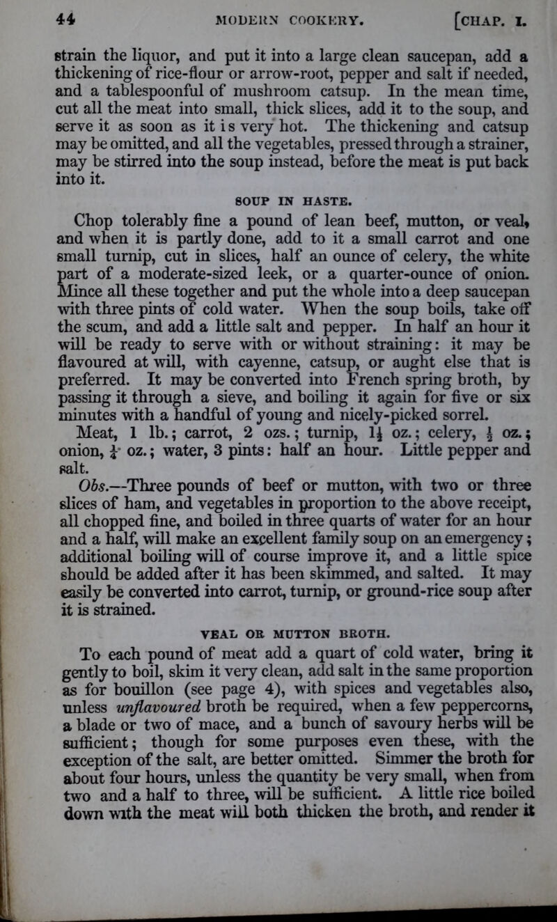 strain the liquor, and put it into a large clean saucepan, add a thickening of rice-flour or arrow-root, pepper and salt if needed, and a tablespoonful of mushroom catsup. In the mean time, cut all the meat into small, thick slices, add it to the soup, and serve it as soon as it i s very hot. The thickening and catsup may be omitted, and all the vegetables, pressed through a strainer, may be stirred into the soup instead, before the meat is put back into it. SOUP IN HASTE. Chop tolerably fine a pound of lean beef, mutton, or veal* and when it is partly done, add to it a small carrot and one small turnip, cut in slices, half an ounce of celery, the white part of a moderate-sized leek, or a quarter-ounce of onion. Mince all these together and put the whole into a deep saucepan with three pints of cold water. When the soup boils, take off the scum, and add a little salt and pepper. In half an hour it will be ready to serve with or without straining: it may be flavoured at will, with cayenne, catsup, or aught else that is preferred. It may be converted into French spring broth, by passing it through a sieve, and boiling it again for five or six minutes with a handful of young and nicely-picked sorrel. Meat, 1 lb.; carrot, 2 ozs.; turnip, 1£ oz.; celery, \ oz.; onion, £- oz.; water, 3 pints: half an hour. Little pepper and salt. Obs.—Three pounds of beef or mutton, with two or three dices of ham, and vegetables in proportion to the above receipt, all chopped fine, and boiled in three quarts of water for an hour and a half, will make an excellent family soup on an emergency; additional boiling will of course improve it, and a little spice should be added after it has been skimmed, and salted. It may easily be converted into carrot, turnip, or ground-rice soup after it is strained. VEAL OR MUTTON BROTH. To each pound of meat add a quart of cold water, bring it gently to boil, skim it very clean, add salt in the same proportion as for bouillon (see page 4), with spices and vegetables also, unless unflavoured broth be required, when a few peppercorns, a blade or two of mace, and a bunch of savoury herbs will be sufficient; though for some purposes even these, with the exception of the salt, are better omitted. Simmer the broth for about four hours, unless the quantity be very small, when from two and a half to three, will be sufficient. A little rice boiled down with the meat will both thicken the broth, and render it