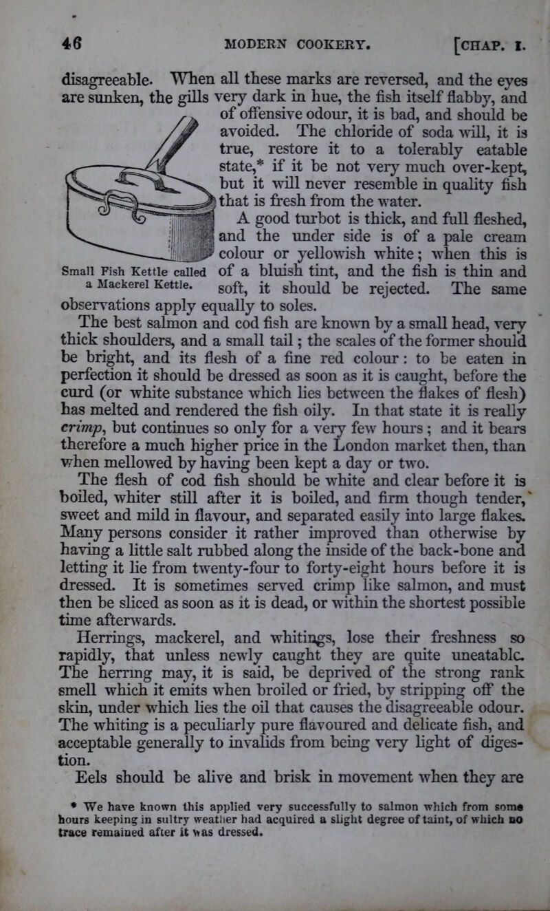 disagreeable. When all these marks are reversed, and the eyes are sunken, the gills very dark in hue, the fish itself flabby, and of offensive odour, it is bad, and should be avoided. The chloride of soda will, it is true, restore it to a tolerably eatable state,* if it be not very much over-kept, but it will never resemble in quality fish that is fresh from the water. A good turbot is thick, and full fleshed, and the under side is of a pale cream colour or yellowish white; when this is Small Fish Kettle called of a bluish tint, and the fish is thin and a Mackerel Kettle. soft, it should be rejected. The same observations apply equally to soles. The best salmon and cod fish are known by a small head, very thick shoulders, and a small tail; the scales of the former should be bright, and its flesh of a fine red colour: to be eaten in perfection it should be dressed as soon as it is caught, before the curd (or white substance which lies between the flakes of flesh) has melted and rendered the fish oily. In that state it is really crimp, but continues so only for a very few hours ; and it bears therefore a much higher price in the London market then, than when mellowed by having been kept a day or two. The flesh of cod fish should be white and clear before it is boiled, whiter still after it is boiled, and firm though tender,' sweet and mild in flavour, and separated easily into large flakes. Many persons consider it rather improved than otherwise by having a little salt rubbed along the inside of the back-bone and letting it lie from twenty-four to forty-eight hours before it is dressed. It is sometimes served crimp like salmon, and must then be sliced as soon as it is dead, or within the shortest possible time afterwards. Herrings, mackerel, and whitings, lose their freshness so rapidly, that unless newly caught they are quite uneatable. The herring may, it is said, be deprived of the strong rank smell which it emits when broiled or fried, by stripping off the skin, under which lies the oil that causes the disagreeable odour. The whiting is a peculiarly pure flavoured and delicate fish, and acceptable generally to invalids from being very light of diges- tion. Eels should be alive and brisk in movement when they are * We have known this applied very successfully to salmon which from some hours keeping in sultry weather had acquired a slight degree of taint, of which no trace remained after it was dressed.