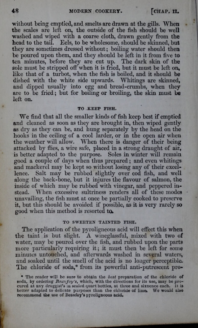 ■without being emptied, and smelts are drawn at the gills. When the scales are left on, the outside of the fish should be well washed and wiped with a coarse cloth, drawn gently from the head to the tail. Eels, to he wholesome, should be skinned, but they are sometimes dressed without; boiling water should then be poured upon them, and they should be left in it from five to ten minutes, before they are cut up. The dark skin of the sole must be stripped off when it is fried, but it must be left on, like that of a turbot, when the fish is boiled, and it should be dished with the white side upwards. Whitings are skinned, and dipped usually into egg and bread-crumbs, when they are to be fried; but for boiling or broiling, the skin must lie left on. TO KEEP FISH. We find that all the smaller kinds of fish keep best if emptied and cleaned as soon as they are brought in, then wiped gently as dry as they can be, and hung separately by the head on the hooks in the ceiling of a cool larder, or in the open air when the weather will allow. When there is danger of their being attacked by flies, a wire safe, placed in a strong draught of air, is better adapted to the purpose. Soles in winter will remain good a couple of days when thus prepared; and even whitings and mackerel may be kept so without losing any of their excel- lence. Salt may be rubbed slightly over cod fish, and well along the back-bone, but it injures the flavour of salmon, the inside of which may be rubbed with vinegar, and peppered in- stead. When excessive sultriness renders all of these modes unavailing, the fish must at once be partially cooked to preserve it, but this should be avoided if possible, as it is very rarely so good when this method is resorted to, TO SWEETEN TAINTED FISH. The application of the pyroligneous acid will effect this when the taint is but slight. A wineglassful, mixed with two of water, may be poured over the fish, and rubbed upon the parts more particularly requiring it; it must then be left for some minutes untouched, and afterwards washed in several waters, and soaked until the smell of the acid is no longer perceptible. The chloride of soda,* from its powerful anti-putrescent pro- • The reader will be sure to obtain the best preparation of the chloride of soda, by ordering Bear.joy's, which, with the directions for its use, may be pro- cured at any druggist’s in sealed quart bottles, at three and sixnence each. It is better adapted to delicate purposes than the chloride of Ihnu We would also recommend the use of Beaufoy’s pyroligneous acid.