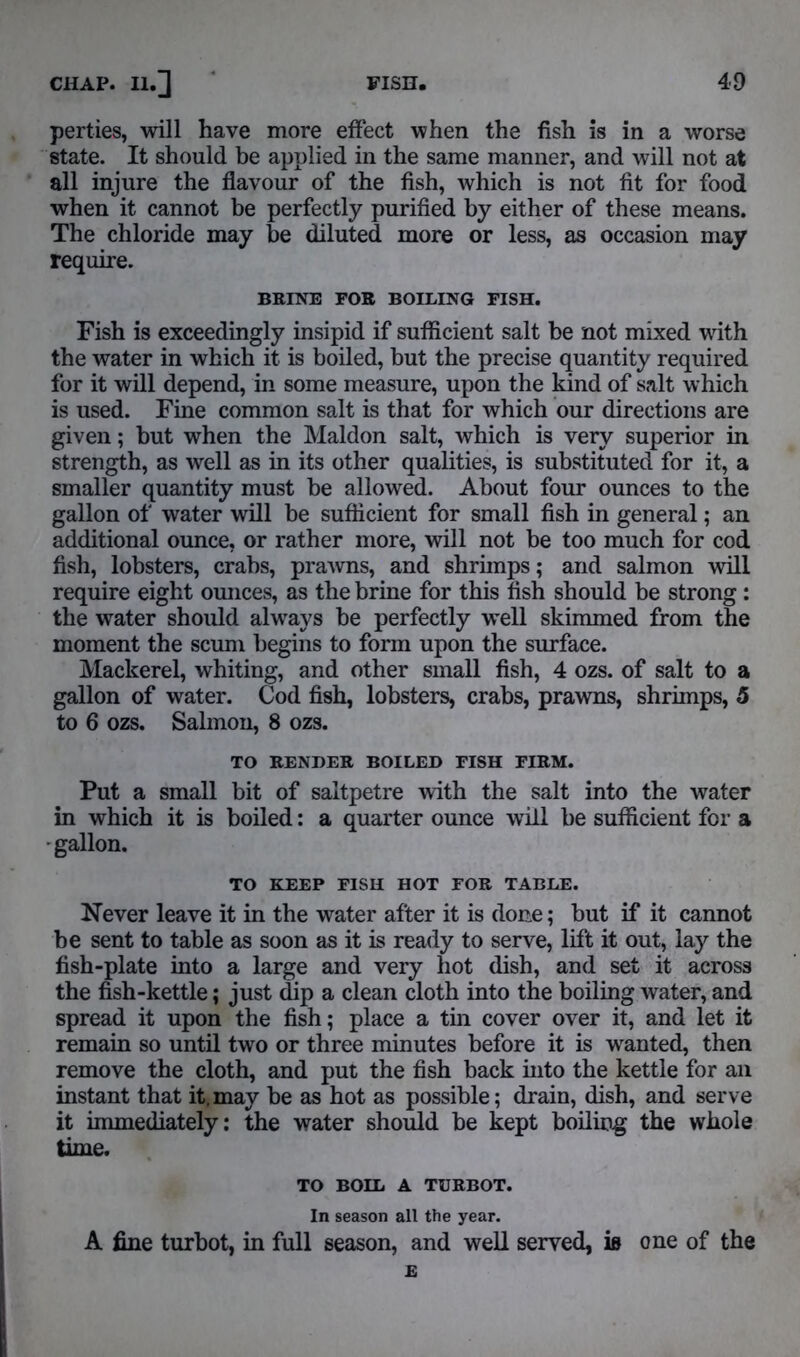 perties, will have more effect when the fish is in a worse state. It should be applied in the same manner, and will not at all injure the flavour of the fish, which is not fit for food when it cannot be perfectly purified by either of these means. The chloride may be diluted more or less, as occasion may require. BRINE FOR BOILING FISH. Fish is exceedingly insipid if sufficient salt be not mixed with the water in which it is boiled, but the precise quantity required for it will depend, in some measure, upon the kind of salt which is used. Fine common salt is that for which our directions are given; but when the Maldon salt, which is very superior in strength, as well as in its other qualities, is substituted for it, a smaller quantity must be allowed. About four ounces to the gallon of water will be sufficient for small fish in general; an additional ounce, or rather more, will not be too much for cod fish, lobsters, crabs, prawns, and shrimps; and salmon will require eight ounces, as the brine for this fish should be strong: the water should always be perfectly well skimmed from the moment the scum begins to form upon the surface. Mackerel, whiting, and other small fish, 4 ozs. of salt to a gallon of water. Cod fish, lobsters, crabs, prawns, shrimps, 5 to 6 ozs. Salmon, 8 ozs. TO RENDER BOILED FISH FIRM. Put a small bit of saltpetre with the salt into the water in which it is boiled: a quarter ounce will be sufficient for a • gallon. TO KEEP FISH HOT FOR TABLE. Never leave it in the water after it is done; but if it cannot be sent to table as soon as it is ready to serve, lift it out, lay the fish-plate into a large and very hot dish, and set it across the fish-kettle; just dip a clean cloth into the boiling water, and spread it upon the fish; place a tin cover over it, and let it remain so until two or three minutes before it is wranted, then remove the cloth, and put the fish back into the kettle for an instant that it, may be as hot as possible; drain, dish, and serve it immediately; the water should be kept boiling the whole time. TO BOIL A TURBOT. In season all the year. A fine turbot, in full season, and well served, is one of the E