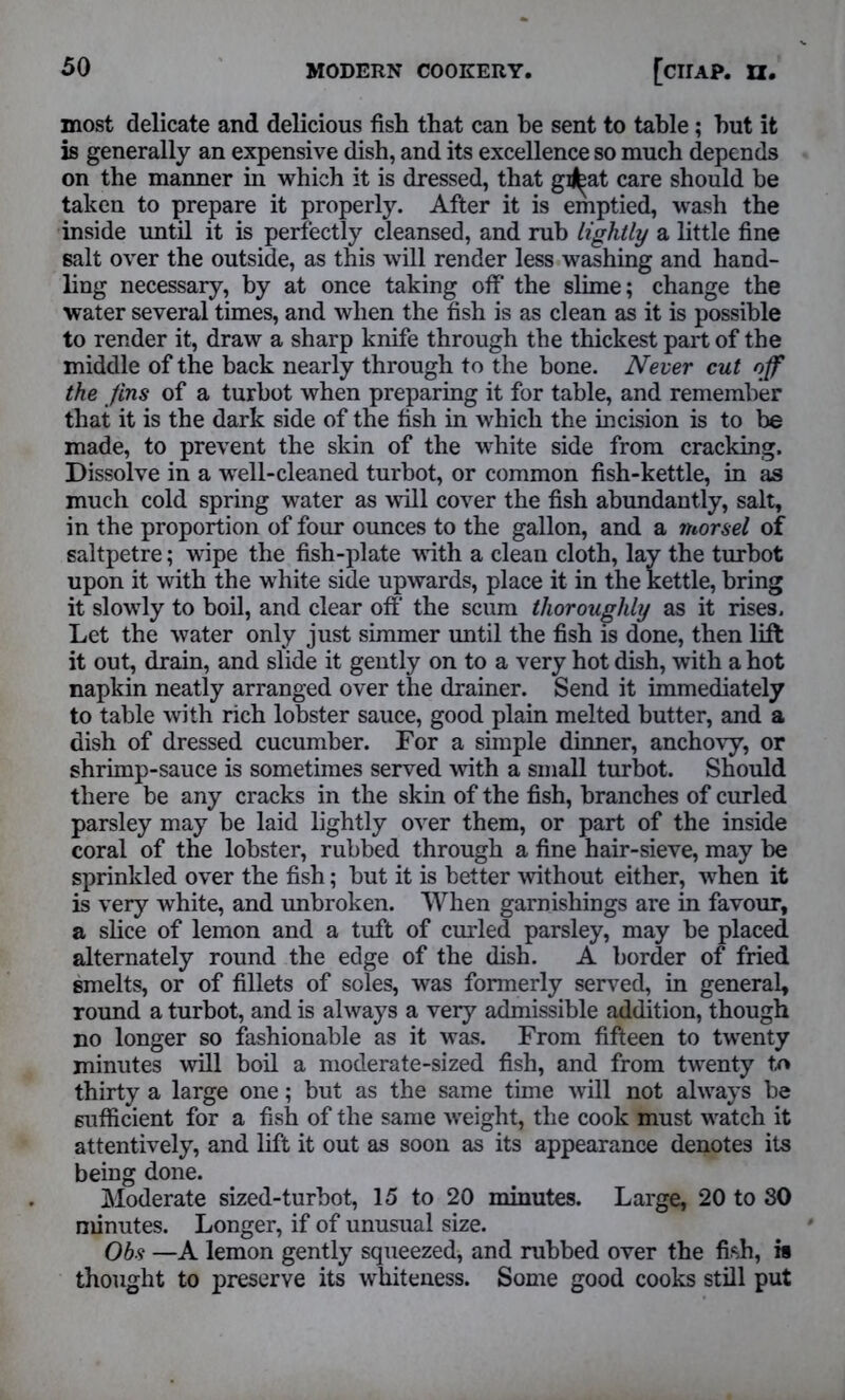 most delicate and delicious fish that can he sent to table; hut it is generally an expensive dish, and its excellence so much depends on the manner in which it is dressed, that gi^at care should be taken to prepare it properly. After it is emptied, wash the inside until it is perfectly cleansed, and rub lightly a little fine salt over the outside, as this will render less washing and hand- ling necessary, by at once taking otf the slime; change the water several times, and when the fish is as clean as it is possible to render it, draw a sharp knife through the thickest part of the middle of the back nearly through to the bone. Never cut off the fins of a turbot when preparing it for table, and remember that it is the dark side of the fish in which the incision is to be made, to prevent the skin of the white side from cracking. Dissolve in a well-cleaned turbot, or common fish-kettle, in as much cold spring water as will cover the fish abundantly, salt, in the proportion of four ounces to the gallon, and a morsel of saltpetre; wipe the fish-plate with a clean cloth, lay the turbot upon it with the white side upwards, place it in the kettle, bring it slowly to boil, and clear off the scum thoroughly as it rises. Let the water only just simmer until the fish is done, then lift it out, drain, and slide it gently on to a very hot dish, with a hot napkin neatly arranged over the drainer. Send it immediately to table with rich lobster sauce, good plain melted butter, and a dish of dressed cucumber. For a simple dinner, anchovy, or shrimp-sauce is sometimes served with a small turbot. Should there be any cracks in the skin of the fish, branches of curled parsley may be laid lightly over them, or part of the inside coral of the lobster, rubbed through a fine hair-sieve, may be sprinkled over the fish; but it is better without either, when it is very white, and unbroken. When garnishings are in favour, a slice of lemon and a tuft of curled parsley, may be placed alternately round the edge of the dish. A border of fried smelts, or of fillets of soles, was formerly served, in general, round a turbot, and is always a very admissible addition, though no longer so fashionable as it was. From fifteen to twenty minutes will boil a moderate-sized fish, and from twenty tr» thirty a large one; but as the same time will not always be sufficient for a fish of the same weight, the cook must watch it attentively, and lift it out as soon as its appearance denotes its being done. Moderate sized-turbot, 15 to 20 minutes. Large, 20 to 80 minutes. Longer, if of unusual size. Obs —A lemon gently squeezed* and rubbed over the fish, is thought to preserve its whiteness. Some good cooks still put