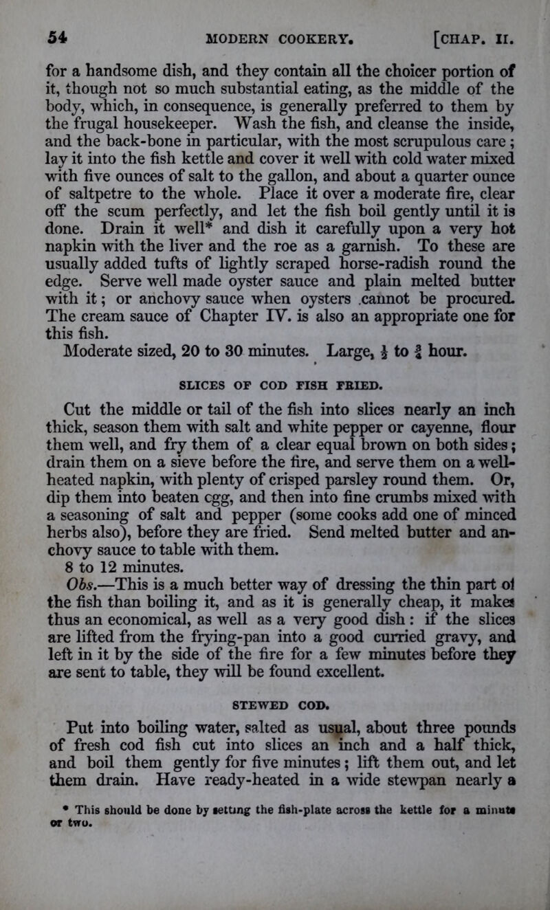 for a handsome dish, and they contain all the choicer portion of it, though not so much substantial eating, as the middle of the body, which, in consequence, is generally preferred to them by the frugal housekeeper. Wash the fish, and cleanse the inside, and the back-bone in particular, with the most scrupulous care; lay it into the fish kettle and cover it well with cold water mixed with five ounces of salt to the gallon, and about a quarter ounce of saltpetre to the whole. Place it over a moderate fire, clear off the scum perfectly, and let the fish boil gently until it is done. Drain it well* and dish it carefully upon a very hot napkin with the liver and the roe as a garnish. To these are usually added tufts of lightly scraped horse-radish round the edge. Serve well made oyster sauce and plain melted butter with it; or anchovy sauce when oysters .cannot be procured. The cream sauce of Chapter IV. is also an appropriate one for this fish. Moderate sized, 20 to 30 minutes. Large, £ to f hour. SLICES OP COD PISH FRIED. Cut the middle or tail of the fish into slices nearly an inch thick, season them with salt and white pepper or cayenne, flour them well, and fry them of a clear equal brown on both sides; drain them on a sieve before the fire, and serve them on a well- heated napkin, with plenty of crisped parsley round them. Or, dip them into beaten egg, and then into fine crumbs mixed with a seasoning of salt and pepper (some cooks add one of minced herbs also), before they are fried. Send melted butter and an- chovy sauce to table with them. 8 to 12 minutes. Ob.s.—This is a much better way of dressing the thin part ol the fish than boiling it, and as it is generally cheap, it makes thus an economical, as well as a very good dish : if the slices are lifted from the frying-pan into a good curried gravy, and left in it by the side of the fire for a few minutes before they are sent to table, they will be found excellent. STEWED COD. Put into boiling water, salted as usual, about three pounds of fresh cod fish cut into slices an inch and a half thick, and boil them gently for five minutes; lift them out, and let them drain. Have ready-heated in a wide stewpan nearly a * This should be done by setting the fish-plate across the kettle for a minute or two.