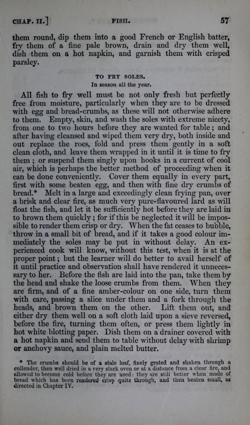 them round, dip them into a good French or English batter, fry them of a fine pale brown, drain and dry them well, dish them on a hot napkin, and garnish them with crisped parsley. TO FRY SOLES. In season all the year. All fish to fry well must be not only fresh but perfectly free from moisture, particularly when they are to be dressed with egg and bread-crumbs, as these will not otherwise adhere to them. Empty, skin, and wash the soles with extreme nicety, from one to two hours before they are wanted for table; and after having cleansed and wiped them very dry, both inside and out replace the roes, fold and press them gently in a soft clean cloth, and leave them wrapped in it until it is time to fry them ; or suspend them singly upon hooks in a current of cool air, which is perhaps the better method of proceeding when it can be done conveniently. Cover them equally in every part, first with some beaten egg, and then with fine dry crumbs of bread.* Melt in a large and exceedingly clean frying pan, over a brisk and clear fire, as much very pure-flavoured lard as will float the fish, and let it be sufficiently hot before they are laid in to brown them quickly; for if this be neglected it will be impos- sible to render them crisp or dry. When the fat ceases to bubble, throw in a small bit of bread, and if it takes a good colour im- mediately the soles may be put in without delay. An ex- perienced cook will know, without this test, when it is at the proper point; but the learner will do better to avail herself of it until practice and observation shall have rendered it unneces- sary to her. Before the fish are laid into the pan, take them by the head and shake the loose crumbs from them. When they are firm, and of a fine amber-colour on one side, turn them with care, passing a slice under them and a fork through the heads, and brown them on the other. Lift them out, and either dry them well on a soft cloth laid upon a sieve reversed, before the fire, turning them often, or press them lightly in hot white blotting paper. Dish them on a drainer covered with a hot napkin and send them to table without delay with shrimp or anchovy sauce, and plain melted butter. * The crumbs should be of a stale loaf, finely grated and shaken through a cullender, then well dried in a very slack oven or at a distance from a clear fire, and allowed to become cold before they are used: they are still better when made of bread which has been rendered crisp ^uite through, and then beaten small, as directed in Chapter IY.
