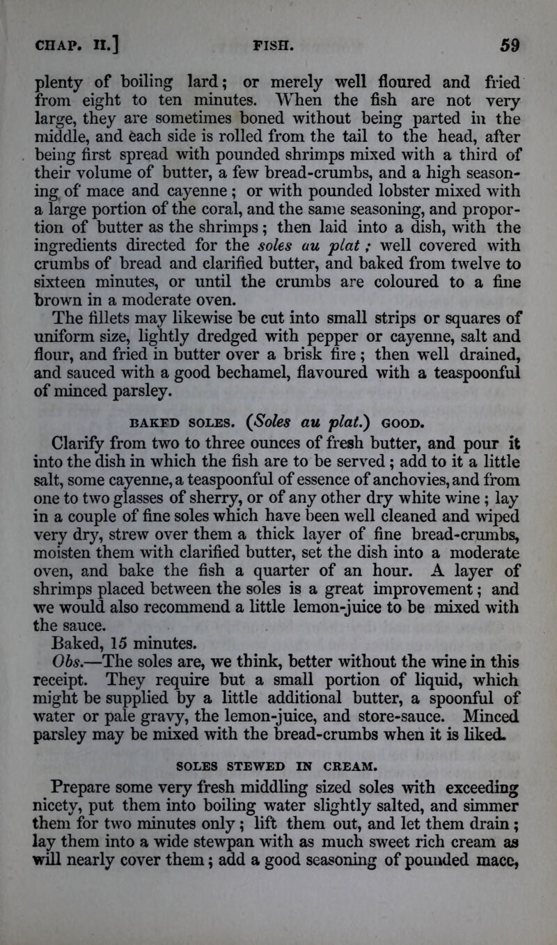 plenty of boiling lard; or merely well floured and fried from eight to ten minutes. When the fish are not very large, they are sometimes boned without being parted in the middle, and each side is rolled from the tail to the head, after being first spread with pounded shrimps mixed with a third of their volume of butter, a few bread-crumbs, and a high season- ing of mace and cayenne ; or with pounded lobster mixed with a large portion of the coral, and the same seasoning, and propor- tion of butter as the shrimps; then laid into a dish, with the ingredients directed for the soles uu plat; well covered with crumbs of bread and clarified butter, and baked from twelve to sixteen minutes, or until the crumbs are coloured to a fine brown in a moderate oven. The fillets may likewise be cut into small strips or squares of uniform size, lightly dredged with pepper or cayenne, salt and flour, and fried in butter over a brisk fire ; then well drained, and sauced with a good bechamel, flavoured with a teaspoonful of minced parsley. baked soles. (Soles au plat.) GOOD. Clarify from two to three ounces of fresh butter, and pour it into the dish in which the fish are to be served; add to it a little salt, some cayenne, a teaspoonful of essence of anchovies, and from one to two glasses of sherry, or of any other dry white wine ; lay in a couple of fine soles which have been well cleaned and wiped very dry, strew over them a thick layer of fine bread-crumbs, moisten them with clarified butter, set the dish into a moderate oven, and bake the fish a quarter of an hour. A layer of shrimps placed between the soles is a great improvement; and we would also recommend a little lemon-juice to be mixed with the sauce. Baked, 15 minutes. Obs.—The soles are, we think, better without the wine in this receipt. They require but a small portion of liquid, which might be supplied by a little additional butter, a spoonful of water or pale gravy, the lemon-juice, and store-sauce. Minced parsley may be mixed with the bread-crumbs when it is liked. SOLES STEWED IN CREAM. Prepare some very fresh middling sized soles with exceeding nicety, put them into boiling water slightly salted, and simmer them for two minutes only; lift them out, and let them drain; lay them into a wide stewpan with as much sweet rich cream as will nearly cover them; add a good seasoning of pounded mace,