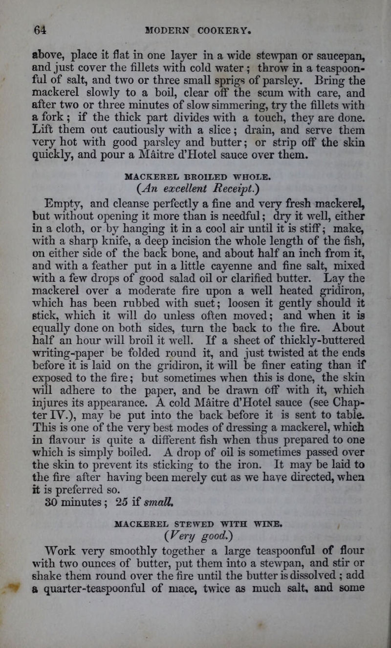 above, place it flat in one layer in a wide stewpan or saucepan, and just cover the fillets with cold water ; throw in a teaspoon- ful of salt, and two or three small sprigs of parsley. Bring the mackerel slowly to a boil, clear off the scum with care, and after two or three minutes of slow simmering, try the fillets with a fork ; if the thick part divides with a touch, they are done. Lift them out cautiously with a slice; drain, and serve them very hot with good parsley and butter; or strip off the skin quickly, and pour a Maitre d’Hotel sauce over them. MACKEREL BROILED WHOLE. (An excellent Receipt.) Empty, and cleanse perfectly a fine and very fresh mackerel, but without opening it more than is needful; dry it well, either in a cloth, or by hanging it in a cool air until it is stiff; make, with a sharp knife, a deep incision the whole length of the fish, on either side of the back bone, and about half an inch from it, and with a feather put in a little cayenne and fine salt, mixed with a few drops of good salad oil or clarified butter. Lay the mackerel over a moderate fire upon a well heated gridiron, which has been rubbed with suet; loosen it gently should it stick, which it will do unless often moved; and when it is equally done on both sides, turn the back to the fire. About half an hour will broil it well. If a sheet of thickly-buttered writing-paper be folded round it, and just twisted at the ends before it is laid on the gridiron, it will be finer eating than if exposed to the fire; but sometimes when this is done, the skin will adhere to the paper, and be drawn off with it, which injures its appearance. A cold Maitre d’Hotel sauce (see Chap- ter IV.), may be put into the back before it is sent to table. This is one of the very best modes of dressing a mackerel, which in flavour is quite a different fish when thus prepared to one which is simply boiled. A drop of oil is sometimes passed over the skin to prevent its sticking to the iron. It may be laid to the fire after having been merely cut as we have directed, when it is preferred so. 30 minutes; 25 if small, MACKEREL STEWED WITH WINE. (Very good,.') Work very smoothly together a large teaspoonful of flour with two ounces of butter, put them into a stewpan, and stir or shake them round over the fire until the butter is dissolved ; add a quarter-teaspoonful of mace, twice as much salt, and some