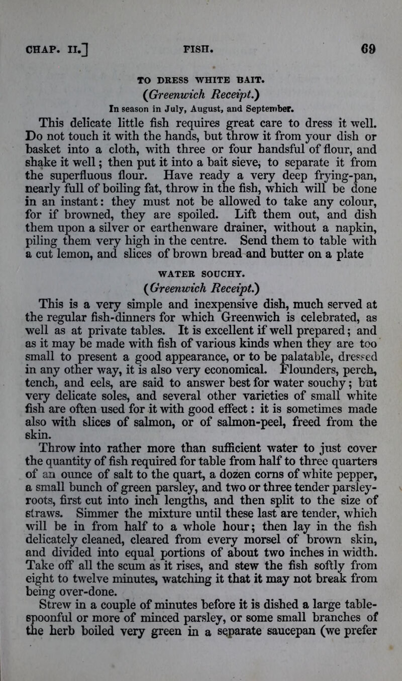 TO DRESS WHITE BAIT. (Greenwich Receipt.) In season in July, August, and September. This delicate little fish requires great care to dress it well. Do not touch it with the hands, but throw it from your dish or basket into a cloth, with three or four handsful of flour, and shake it well; then put it into a bait sieve, to separate it from the superfluous flour. Have ready a very deep frying-pan, nearly full of boiling fat, throw in the fish, which will be done in an instant: they must not be allowed to take any colour, for if browned, they are spoiled. Lift them out, and dish them upon a silver or earthenware drainer, without a napkin, piling them very high in the centre. Send them to table with a cut lemon, and slices of brown bread and butter on a plate WATER SOUCHY. (Greenwich Receipt.) This is a very simple and inexpensive dish, much served at the regular fish-dinners for which Greenwich is celebrated, as well as at private tables. It is excellent if well prepared; and as it may be made with fish of various kinds when they are too small to present a good appearance, or to be palatable, dressed in any other way, it is also very economical. Flounders, perch, tench, and eels, are said to answer best for water souchy; but very delicate soles, and several other varieties of small white fish are often used for it with good effect: it is sometimes made also with slices of salmon, or of salmon-peel, freed from the skin. Throw into rather more than sufficient water to just cover the quantity of fish required for table from half to three quarters of an oimce of salt to the quart, a dozen corns of white pepper, a small bunch of green parsley, and two or three tender parsley- roots, first cut into inch lengths, and then split to the size of straws. Simmer the mixture until these last are tender, which will be in from half to a whole hour; then lay in the fish delicately cleaned, cleared from every morsel of brown skin, and divided into equal portions of about two inches in width. Take off all the scum as it rises, and stew the fish softly from eight to twelve minutes, watching it that it may not break from being over-done. Strew in a couple of minutes before it is dished a large table- spoonful or more of minced parsley, or some small branches of the herb boiled very green in a separate saucepan (we prefer