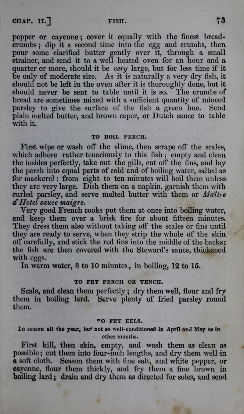 pepper or cayenne; cover it equally with the finest bread- crumbs ; dip it a second time into the egg and crumbs, then pour some clarified butter gently over it, through a small strainer, and send it to a well heated oven for an hour and a quarter or more, should it be very large, but for less time if it be only of moderate size. As it is naturally a very dry fish, it should not be left in the oven after it is thoroughly done, but it should never be sent to table until it is so. The crumbs of bread are sometimes mixed with a sufficient quantity of minced parsley to give the surface of the fish a green hue. Send plain melted butter, and brown caper, or Dutch sauce to table with it. TO BOLL PERCH. First wipe or wash off the slime, then scrape off the scales, which adhere rather tenaciously to this fish ; empty and clean the insides perfectly, take out the gills, cut off the fins, and lay the perch into equal parts of cold and of boiling water, salted as for mackerel: from eight to ten minutes will boil them unless they are very large. Dish them on a napkin, garnish them with curled parsley, and serve melted butter with them or Mailre d'Hotel sauce maigre. Very good French cooks put them at once into boiling water, and keep them over a brisk fire for about fifteen minutes. They dress them also without taking off the scales or fins until they are ready to serve, when they strip the whole of the skin off carefully, and stick the red fins into the middle of the backs; the fish are then covered with the Steward’s sauce, thickened with eggs. In warm water, 8 to 10 minutes, in boiling, 12 to 15. TO FRY PERCH OR TENCH. Scale, and clean them perfectly; dry them well, flour and fry them in boiling lard. Serve plenty of fried parsley round them. *0 FRY EELS. In season all the year, but not so well-conditioned in April and May as in other months. First kill, then skin, empty, and wash them as clean as possible; cut them into four-inch lengths, and dry them well in a soft cloth. Season them with fine salt, and white pepper, or cayenne, flour them thickly, and fry them a fine brown in boiling lard; drain and dry them as directed for soles, and send
