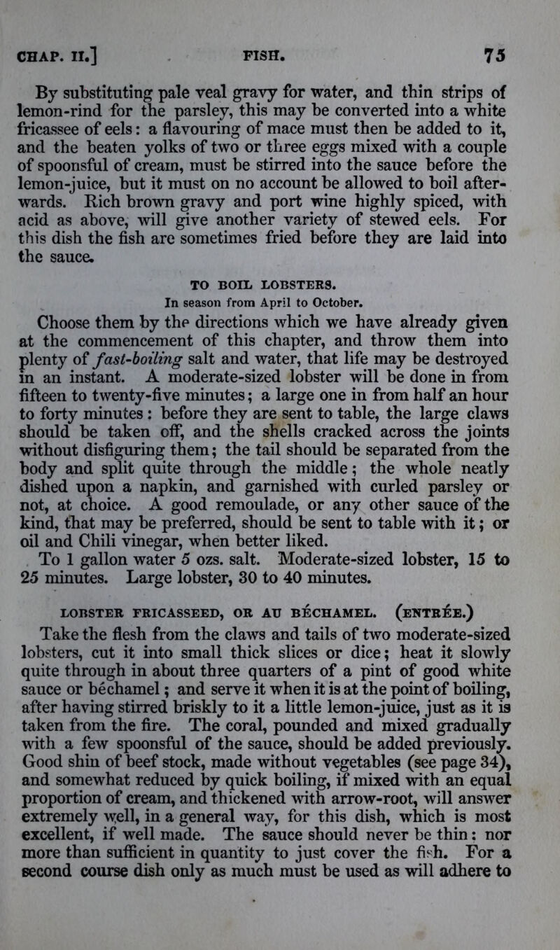 By substituting pale veal gravy for water, and thin strips of lemon-rind for the parsley, this may be converted into a white fricassee of eels: a flavouring of mace must then be added to it, and the beaten yolks of two or three eggs mixed with a couple of spoonsful of cream, must be stirred into the sauce before the lemon-juice, hut it must on no account he allowed to boil after- wards. Rich brown gravy and port wine highly spiced, with acid as above, will give another variety of stewed eels. For this dish the fish are sometimes fried before they are laid into the sauce. TO BOIL LOBSTERS. In season from April to October. Choose them by the directions which we have already given at the commencement of this chapter, and throw them into plenty of fast-boiling salt and water, that life may be destroyed m an instant. A moderate-sized lobster will be done in from fifteen to twenty-five minutes; a large one in from half an hour to forty minutes : before they are sent to table, the large claws should be taken off, and the shells cracked across the joints without disfiguring them; the tail should be separated from the body and split quite through the middle; the whole neatly dished upon a napkin, and garnished with curled parsley or not, at choice. A good remoulade, or any other sauce of the kind, that may be preferred, should be sent to table with it; or oil and Chili vinegar, when better liked. To 1 gallon water 5 ozs. salt. Moderate-sized lobster, 15 to 25 minutes. Large lobster, 30 to 40 minutes. LOBSTER FRICASSEED, OR AU BECHAMEL. (ENTREE.) Take the flesh from the claws and tails of two moderate-sized lobsters, cut it into small thick slices or dice; heat it slowly quite through in about three quarters of a pint of good white sauce or bechamel; and serve it when it is at the point of boiling, after having stirred briskly to it a little lemon-juice, just as it is taken from the fire. The coral, pounded and mixed gradually with a few spoonsful of the sauce, should be added previously. Good shin of beef stock, made without vegetables (see page 34), and somewhat reduced by quick boiling, if mixed with an equal proportion of cream, and thickened with arrow-root, will answer extremely well, in a general way, for this dish, which is most excellent, if well made. The sauce should never be thin: nor more than sufficient in quantity to just cover the fish. For a second course dish only as much must be used as will adhere to