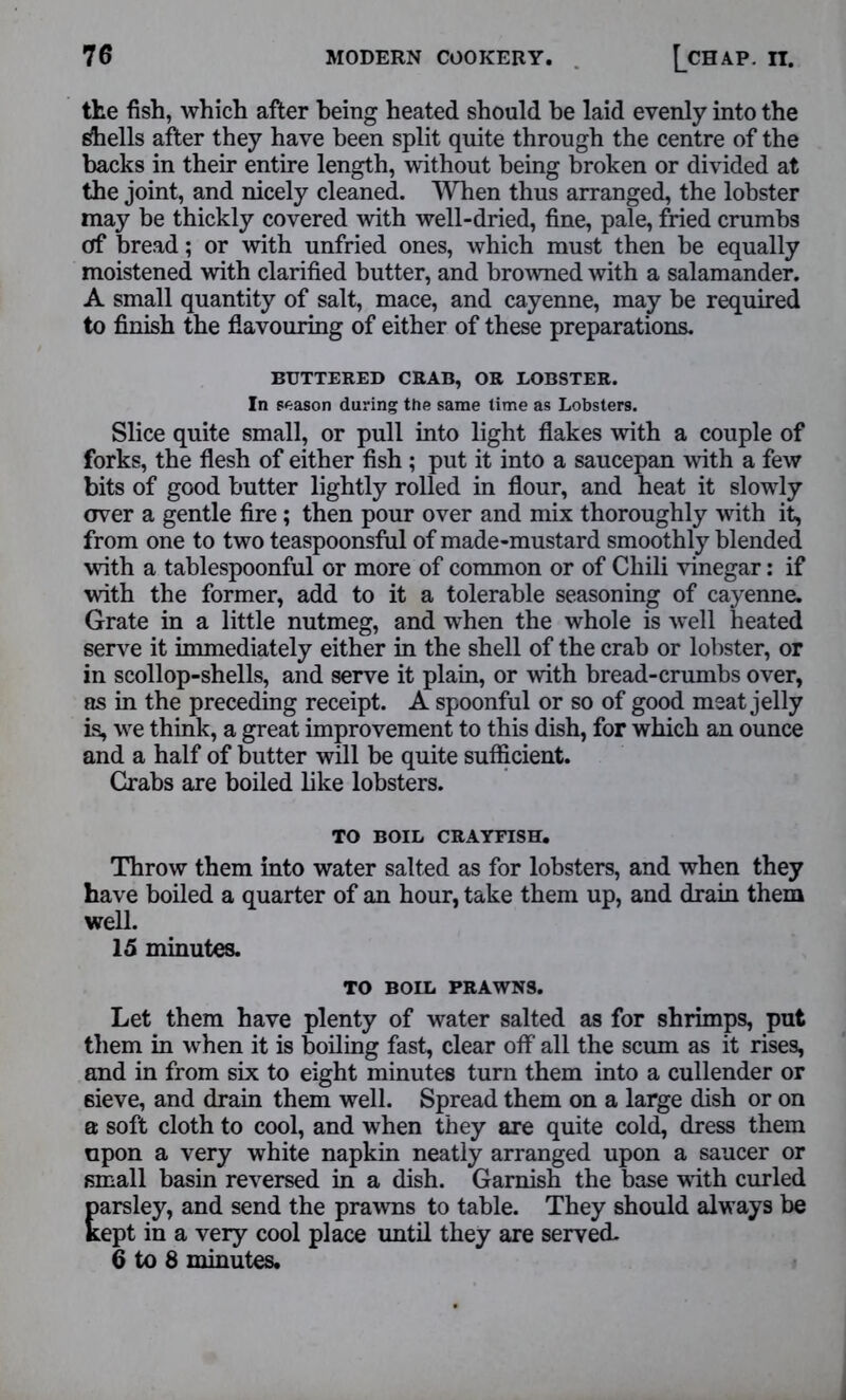 the fish, which after being heated should he laid evenly into the Shells after they have been split quite through the centre of the backs in their entire length, without being broken or divided at the joint, and nicely cleaned. When thus arranged, the lobster may be thickly covered with well-dried, fine, pale, fried crumbs of bread; or with unfried ones, which must then be equally moistened with clarified butter, and browned with a salamander. A small quantity of salt, mace, and cayenne, may be required to finish the flavouring of either of these preparations. BUTTERED CRAB, OR LOBSTER. In season during the same time as Lobsters. Slice quite small, or pull into light flakes with a couple of forks, the flesh of either fish ; put it into a saucepan with a few bits of good butter lightly rolled in flour, and heat it slowly over a gentle fire ; then pour over and mix thoroughly with it, from one to two teaspoonsful of made-mustard smoothly blended with a tablespoonful or more of common or of Chili vinegar: if with the former, add to it a tolerable seasoning of cayenne. Grate in a little nutmeg, and when the whole is well heated serve it immediately either in the shell of the crab or lobster, or in scollop-shells, and serve it plain, or with bread-crumbs over, as in the preceding receipt. A spoonful or so of good meat jelly is, we think, a great improvement to this dish, for which an ounce and a half of butter will be quite sufficient. Crabs are boiled like lobsters. TO BOIL CRAYFISH. Throw them into water salted as for lobsters, and when they have boiled a quarter of an hour, take them up, and drain them well. 15 minutes. TO BOIL PRAWNS. Let them have plenty of water salted as for shrimps, put them in wrhen it is boiling fast, clear off all the scum as it rises, and in from six to eight minutes turn them into a cullender or sieve, and drain them well. Spread them on a large dish or on a soft cloth to cool, and when they are quite cold, dress them upon a very white napkin neatly arranged upon a saucer or small basin reversed in a dish. Garnish the base with curled parsley, and send the prawns to table. They should alw ays be kept in a very cool place until they are served. 6 to 8 minutes.