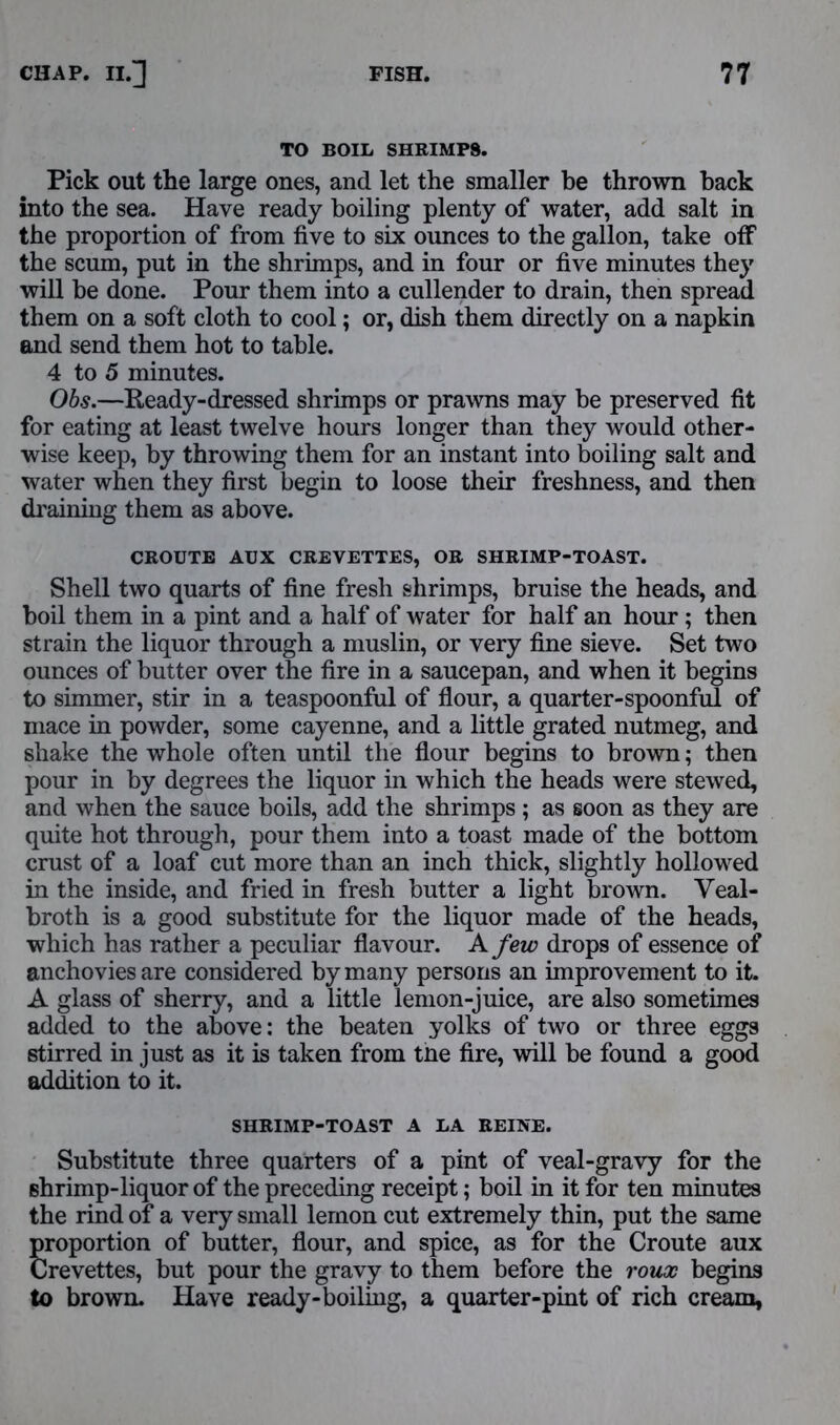 TO BOIL SHRIMPS. Pick out the large ones, and let the smaller be thrown back into the sea. Have ready boiling plenty of water, add salt in the proportion of from five to six ounces to the gallon, take off the scum, put in the shrimps, and in four or five minutes they will be done. Pour them into a cullender to drain, then spread them on a soft cloth to cool; or, dish them directly on a napkin and send them hot to table. 4 to 5 minutes. Obs.—Ready-dressed shrimps or prawns may be preserved fit for eating at least twelve hours longer than they would other- wise keep, by throwing them for an instant into boiling salt and water when they first begin to loose their freshness, and then draining them as above. Shell two quarts of fine fresh shrimps, bruise the heads, and boil them in a pint and a half of water for half an hour; then strain the liquor through a muslin, or very fine sieve. Set two ounces of butter over the fire in a saucepan, and when it begins to simmer, stir in a teaspoonful of flour, a quarter-spoonful of mace in powder, some cayenne, and a little grated nutmeg, and shake the whole often until the flour begins to brown; then pour in by degrees the liquor in which the heads were stewed, and when the sauce boils, add the shrimps ; as soon as they are quite hot through, pour them into a toast made of the bottom crust of a loaf cut more than an inch thick, slightly hollowed in the inside, and fried in fresh butter a light brown. Veal- broth is a good substitute for the liquor made of the heads, which has rather a peculiar flavour. A few drops of essence of ny persons an improvement to it. added to the above: the beaten yolks of two or three eggs stirred in just as it is taken from tne fire, will be found a good addition to it. Substitute three quarters of a pint of veal-gravy for the shrimp-liquor of the preceding receipt; boil in it for ten minutes the rind of a very small lemon cut extremely thin, put the same proportion of butter, flour, and spice, as for the Croute aux Crevettes, but pour the gravy to them before the roux begins to brown. Have ready-boiling, a quarter-pint of rich cream, CROUTE AUX CREVETTES, OR SHRIMP-TOAST. lemon-juice, are also sometimes SHRIMP-TOAST A LA REUSE.