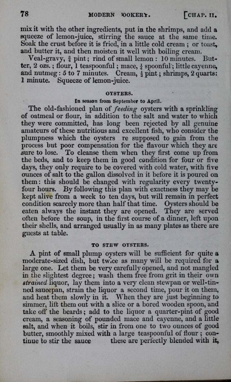 mix it with the other ingredients, put in the shrimps, and add a squeeze of lemon-juice, stirring the sauce at the same time. Soak the crust before it is fried, in a little cold cream ; or toast, and butter it, and then moisten it well with boiling cream. Veal-gravy, f pint; rind of small lemon : 10 minutes. But- ter, 2 ozs.; flour, 1 teaspoonful; mace, i spoonful; little cayenne, and nutmeg: 5 to 7 minutes. Cream, i pint; shrimps, 2 quarts: 1 minute. Squeeze of lemon-juice. OYSTERS. In season from September to April. The old-fashioned plan of feeding oysters with a sprinkling of oatmeal or flour, in addition to the salt and water to which they were committed, has long been rejected by all genuine amateurs of these nutritious and excellent fish, who consider the plumpness which the oysters re supposed to gain from the process but poor compensation for the flavour which they are sure to lose. To cleanse them when they first come up from the beds, and to keep them in good condition for four or five days, they only require to be covered with cold water, with five ounces of salt to the gallon dissolved in it before it is poured on them: this should be changed with regularity every twenty- four hours. By following this plan with exactness they may be kept alive from a week to ten days, but will remain in perfect condition scarcely more than half that time. Oysters should be eaten always the instant they are opened. They are served often before the soup, in the first course of a dinner, left upon their shells, and arranged usually in as many plates as there are guests at table. TO STEW OYSTERS. A pint of small plump oysters will be sufficient for quite a moderate-sized dish, but twice as many will be required for a large one. Let them be very carefully opened, and not mangled in the slightest degree; wash them free from grit in their own strained liquor, lay them into a very clean stewpan or well-tin- ned saucepan, strain the liquor a second time, pour it on them, and heat them slowly in it. When they are just beginning to simmer, lift them out with a slice or a bored wooden spoon, and take off the beards; add to the liquor a quarter-pint of good cream, a seasoning of pounded mace and cayenne, and a little salt, and when it boils, stir in from one to two ounces of good butter, smoothly mixed with a large teaspoonful of flour ; con- tinue to stir the sauce these are perfectly blended with it,