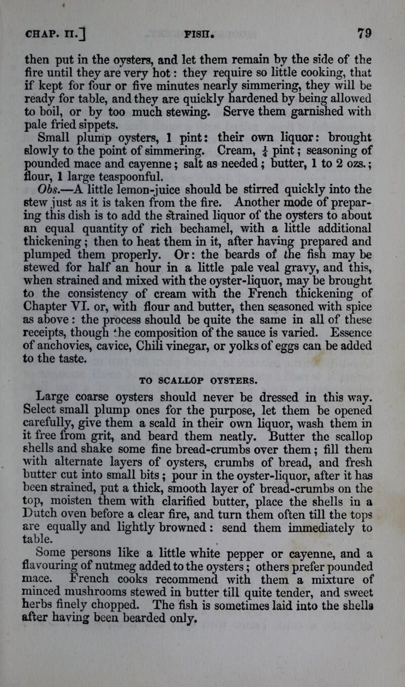 then put in the oysters, and let them remain by the side of the fire until they are very hot: they require so little cooking, that if kept for four or five minutes nearly simmering, they will be ready for table, and they are quickly hardened by being allowed to boil, or by too much stewing. Serve them garnished with pale fried sippets. Small plump oysters, 1 pint: their own liquor: brought slowly to the point of simmering. Cream, £ pint; seasoning of pounded mace and cayenne; salt as needed; butter, 1 to 2 ozs.; flour, 1 large teaspoonful. Obs.—A little lemon-juice should be stirred quickly into the stew just as it is taken from the fire. Another mode of prepar- ing this dish is to add the strained liquor of the oysters to about an equal quantity of rich bechamel, with a little additional thickening; then to heat them in it, after having prepared and plumped them properly. Or: the beards of the fish may be stewed for half an hour in a little pale veal gravy, and this, when strained and mixed with the oyster-liquor, may be brought to the consistency of cream with the French thickening of Chapter VI. or, with flour and butter, then seasoned with spice as above : the process should be quite the same in all of these receipts, though *he composition of the sauce is varied. Essence of anchovies, cavice, Chili vinegar, or yolks of eggs can be added to the taste. TO SCALLOP OYSTERS. Large coarse oysters should never be dressed in this way. Select small plump ones for the purpose, let them be opened carefully, give them a scald in their own liquor, wash them in it free from grit, and beard them neatly. Butter the scallop shells and shake some fine bread-crumbs over them; fill them with alternate layers of oysters, crumbs of bread, and fresh butter cut into small bits ; pour in the oyster-liquor, after it has been strained, put a thick, smooth layer of bread-crumbs on the top, moisten them -with clarified butter, place the shells in a Dutch oven before a clear fire, and turn them often till the tops are equally and lightly browned: send them immediately to table. Some persons like a little white pepper or cayenne, and a flavouring of nutmeg added to the oysters; others prefer pounded mace. French cooks recommend with them a mixture of minced mushrooms stewed in butter till quite tender, and sweet herbs finely chopped. The fish is sometimes laid into the shells after having been bearded only.