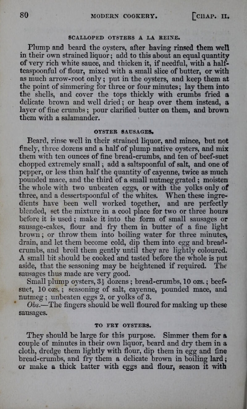 SCALLOPED OYSTERS A LA REINE. Plump and beard the oysters, after having rinsed them well in their own strained liquor; add to this about an equal quantity of very rich white sauce, and thicken it, if needful, with a half- teaspoonful of flour, mixed with a small slice of butter, or with as much arrow-root only; put in the oysters, and keep them at the point of simmering for three or four minutes; lay them into the shells, and cover the tops thickly with crumbs fried a delicate brown and well dried; or heap over them instead, a layer of fine crumbs; pour clarified butter on them, and brown them with a salamander. OYSTER SAUSAGES. Beard, rinse well in their strained liquor, and mince, but not finely, three dozens and a half of plump native oysters, and mix them with ten ounces of fine bread-crumbs, and ten of beef-suet chopped extremely small; add a saltspoonful of salt, and one of pepper, or less than half the quantity of cayenne, twice as much pounded mace, and the third of a small nutmeg grated; moisten the whole with two unbeaten eggs, or with the yolks only of three, and a dessertspoonful of the whites. When these ingre- dients have been well worked together, and are perfectly blended, set the mixture in a cool place for two or three hours before it is used; make it into the form of small sausages or sausage-cakes, flour and fry them in butter of a fine light brown; or throw them into boiling water for three minutes, drain, and let them become cold, dip them into egg and bread- crumbs, and broil them gently until they are lightly coloured. A small bit should be cooked and tasted before the whole is put aside, that the seasoning may be heightened if required. The sausages thus made are very good. Small plump oysters, 3g dozens; bread-crumbs, 10 ozs.; beef- suet, 10 ozs.; seasoning of salt, cayenne, pounded mace, and nutmeg; unbeaten eggs 2, or yolks of 3. Obs.—The fingers should be well floured for making up these sausages. TO FRY OYSTERS. They should be large for this purpose. Simmer them for a couple of minutes in their own liquor, beard and dry them in a cloth, dredge them lightly with flour, dip them in egg and fine bread-crumbs, and fry them a delicate brown in boiling lard; or make a thick batter with eggs and flour, season it with