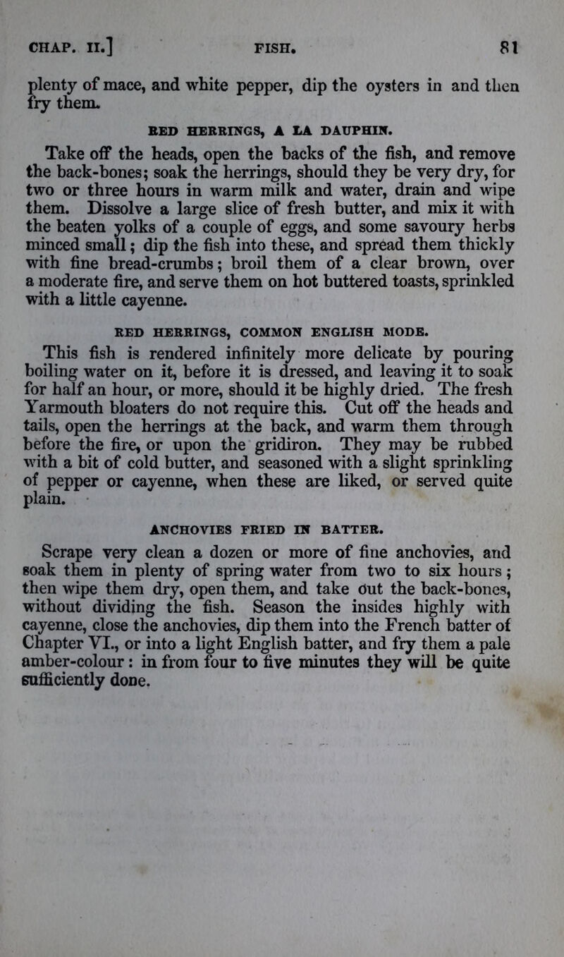 plenty of mace, and white pepper, dip the oysters in and then fry them. BED HERRINGS, A LA DAUPHIN. Take off the heads, open the backs of the fish, and remove the back-bones; soak the herrings, should they be very dry, for two or three hours in warm milk and water, drain and wipe them. Dissolve a large slice of fresh butter, and mix it with the beaten yolks of a couple of eggs, and some savoury herbs minced small; dip the fish into these, and spread them thickly with fine bread-crumbs; broil them of a clear brown, over a moderate fire, and serve them on hot buttered toasts, sprinkled with a little cayenne. RED HERRINGS, COMMON ENGLISH MODE. This fish is rendered infinitely more delicate by pouring boiling water on it, before it is dressed, and leaving it to soak for half an hour, or more, should it be highly dried. The fresh Yarmouth bloaters do not require this. Cut off the heads and tails, open the herrings at the back, and warm them through before the fire, or upon the gridiron. They may be rubbed with a bit of cold butter, and seasoned with a slight sprinkling of pepper or cayenne, when these are liked, or served quite plain. ANCHOVIES FRIED IN BATTER. Scrape very clean a dozen or more of fine anchovies, and soak them in plenty of spring water from two to six hours; then wipe them dry, open them, and take out the back-bones, without dividing the fish. Season the insides highly with cayenne, close the anchovies, dip them into the French batter of Chapter VI., or into a light English batter, and fry them a pale amber-colour: in from four to five minutes they will be quite sufficiently done.