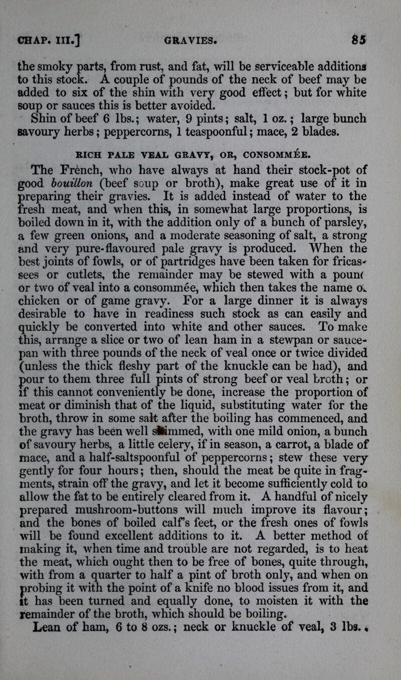 the smoky parts, from rust, and fat, will be serviceable additions to this stock. A couple of pounds of the neck of beef may be added to six of the shin with very good effect; but for white soup or sauces this is better avoided. Shin of beef 6 lbs.; water, 9 pints; salt, 1 oz.; large bunch savoury herbs; peppercorns, 1 teaspoonful; mace, 2 blades. RICH PALE VEAL GRAVY, OR, CONSOMMEE. The French, who have always at hand their stock-pot of good bouillon (beef soup or broth), make great use of it in preparing their gravies. It is added instead of water to the fresh meat, and when this, in somewhat large proportions, is boiled down in it, with the addition only of a bunch of parsley, a few green onions, and a moderate seasoning of salt, a strong and very pure-flavoured pale gravy is produced. When the best joints of fowls, or of partridges have been taken for fricas- sees or cutlets, the remainder may be stewed with a poun( or two of veal into a consommee, which then takes the name Ov chicken or of game gravy. For a large dinner it is always desirable to have in readiness such stock as can easily and quickly be converted into white and other sauces. To make this, arrange a slice or two of lean ham in a stewpan or sauce- pan with three pounds of the neck of veal once or twice divided (unless the thick fleshy part of the knuckle can be had), and pour to them three full pints of strong beef or veal broth; or if this cannot conveniently be done, increase the proportion of meat or diminish that of the liquid, substituting water for the broth, throw in some salt after the boiling has commenced, and the gravy has been well dimmed, with one mild onion, a bunch of savoury herbs, a little celery, if in season, a carrot, a blade of mace, and a half-saltspoonful of peppercorns; stew these very gently for four hours; then, should the meat be quite in frag- ments, strain off the gravy, and let it become sufficiently cold to allow the fat to be entirely cleared from it. A handful of nicely prepared mushroom-buttons will much improve its flavour; and the bones of boiled calffs feet, or the fresh ones of fowls will be found excellent additions to it. A better method of making it, when time and trouble are not regarded, is to heat the meat, which ought then to be free of bones, quite through, with from a quarter to half a pint of broth only, and when on probing it with the point of a knife no blood issues from it, and it has been turned and equally done, to moisten it with the remainder of the broth, which should be boiling. Lean of ham, 6 to 8 ozs.; neck or knuckle of veal, 3 lbs.,