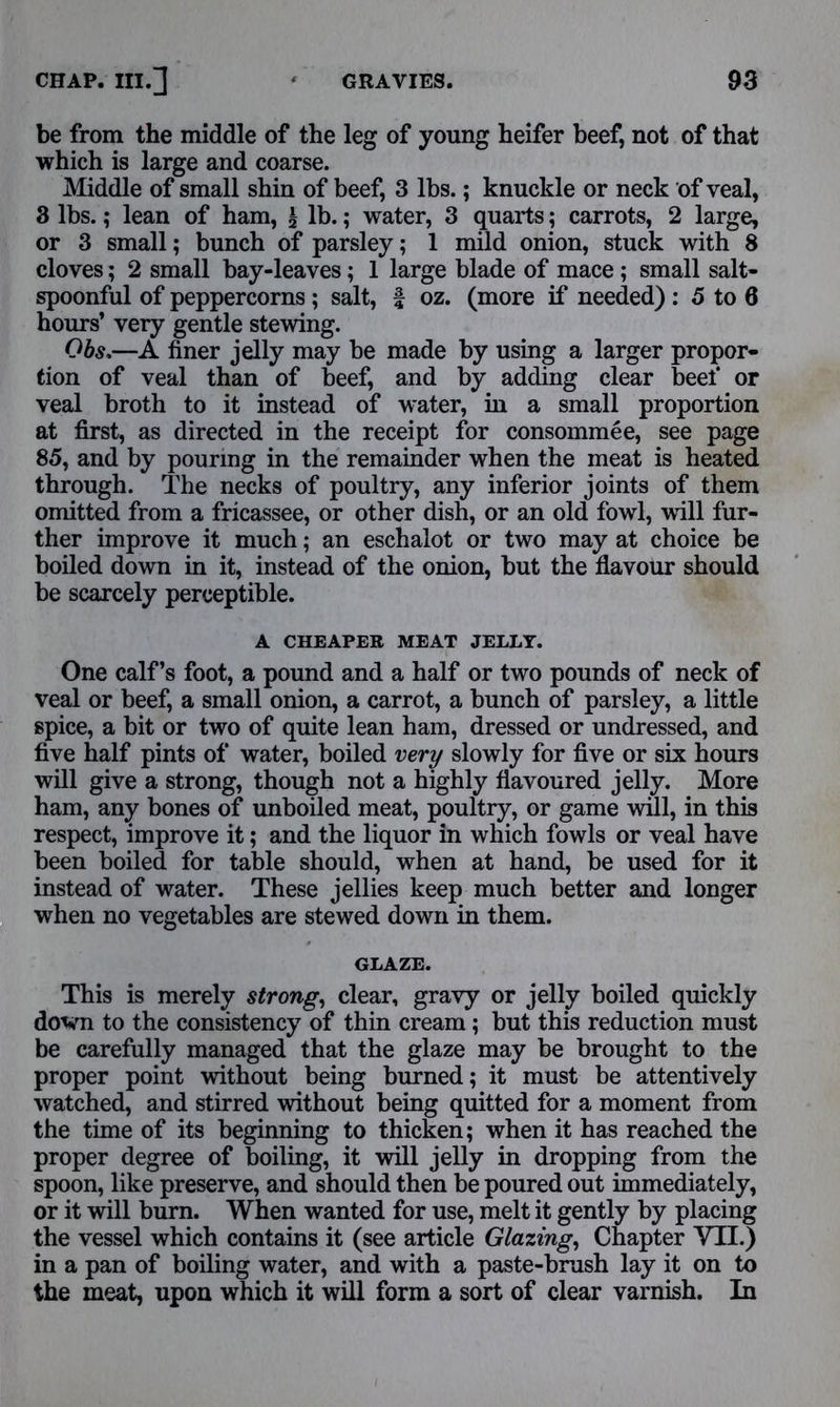 be from the middle of the leg of young heifer beef, not of that which is large and coarse. Middle of small shin of beef, 3 lbs.; knuckle or neck of veal, 3 lbs.; lean of ham, £ lb.; water, 3 quarts; carrots, 2 large, or 3 small; bunch of parsley; 1 mild onion, stuck with 8 cloves; 2 small bay-leaves; 1 large blade of mace; small salt- spoonful of peppercorns ; salt, f oz. (more if needed) : 5 to 0 hours’ very gentle stewing. Obs,—A finer jelly may be made by using a larger propor- tion of veal than of beef, and by adding clear beef or veal broth to it instead of water, in a small proportion at first, as directed in the receipt for consomme e, see page 85, and by pouring in the remainder when the meat is heated through. The necks of poultry, any inferior joints of them omitted from a fricassee, or other dish, or an old fowl, will fur- ther improve it much; an eschalot or two may at choice be boiled down in it, instead of the onion, but the flavour should be scarcely perceptible. A CHEAPER MEAT JELLY. One calf’s foot, a pound and a half or two pounds of neck of veal or beef, a small onion, a carrot, a bunch of parsley, a little spice, a bit or two of quite lean ham, dressed or undressed, and five half pints of water, boiled very slowly for five or six hours will give a strong, though not a highly flavoured jelly. More ham, any bones of unboiled meat, poultry, or game will, in this respect, improve it; and the liquor in which fowls or veal have been boiled for table should, when at hand, be used for it instead of water. These jellies keep much better and longer when no vegetables are stewed down in them. GLAZE. This is merely strong, clear, gravy or jelly boiled quickly down to the consistency of thin cream ; but this reduction must be carefully managed that the glaze may be brought to the proper point without being burned; it must be attentively watched, and stirred without being quitted for a moment from the time of its beginning to thicken; when it has reached the proper degree of boiling, it will jelly in dropping from the spoon, like preserve, and should then be poured out immediately, or it will burn. When wanted for use, melt it gently by placing the vessel which contains it (see article Glazing, Chapter VII.) in a pan of boiling water, and with a paste-brash lay it on to the meat, upon which it will form a sort of clear varnish. In