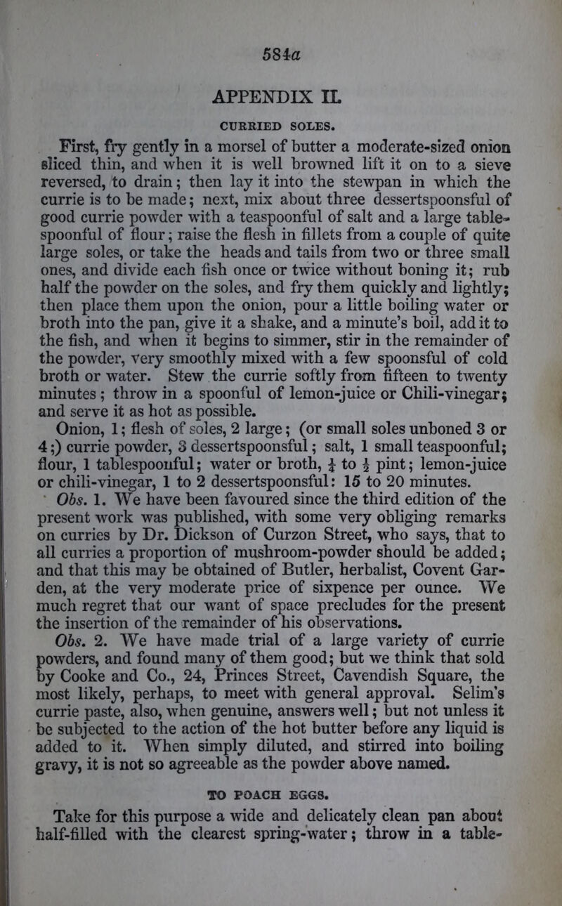 = APPENDIX IL CURRIED SOLES. sliced thin, and when it is well browned lift it on to a sieve reversed, to drain; then lay it into the stewpan in which the currie is to be made; next, mix about three dessertspoonsful of good currie powder with a teaspoonful of salt and a large table- spoonful of flour; raise the flesh in fillets from a couple of quite large soles, or take the heads and tails from two or three small ones, and divide each fish once or twice without boning it; rub half the powder on the soles, and fry them quickly and lightly; then place them upon the onion, pour a little boiling water or broth into the pan, give it a shake, and a minute’s boil, add it to the fish, and when it begins to simmer, stir in the remainder of the powder, very smoothly mixed with a few spoonsful of cold broth or water. Stew the currie softly from fifteen to twenty minutes ; throw in a spoonful of lemon-juice or Chili-vinegar; and serve it as hot as possible. Onion, 1; flesh of soles, 2 large; (or small soles unboned 3 or 4;) currie powder, 3 dessertspoonsful; salt, 1 small teaspoonful; flour, 1 tablespoonful; water or broth, \ to £ pint; lemon-juice or chili-vinegar, 1 to 2 dessertspoonsful: 15 to 20 minutes. Obs. 1. We have been favoured since the third edition of the present work was published, with some very obliging remarks on curries by Dr. Dickson of Curzon Street, who says, that to all curries a proportion of mushroom-powder should be added; and that this may be obtained of Butler, herbalist, Covent Gar- den, at the very moderate price of sixpence per ounce. We much regret that our want of space precludes for the present the insertion of the remainder of his observations. Obs. 2. We have made trial of a large variety of currie powders, and found many of them good; but we think that sold by Cooke and Co., 24, Princes Street, Cavendish Square, the most likely, perhaps, to meet with general approval. Selim’s currie paste, also, when genuine, answers well; but not unless it be subjected to the action of the hot butter before any liquid is added to it. When simply diluted, and stirred into boiling gravy, it is not so agreeable as the powder above named. TO POACH EGGS. Take for this purpose a wide and delicately clean pan about half-filled with the clearest spring-water; throw in a table-