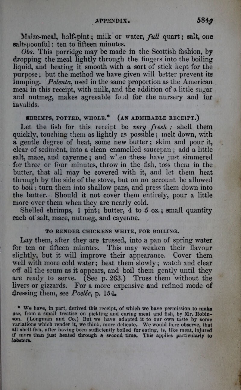 .APPENDIX. 5840 ‘Maize-meal, half-pint; miik or water, full quart; salt, one saltspoonful: ten to fifteen minutes. Obs. This porridge may be made in the Scottish fashion, by dropping the meal lightly through the fingers into the boiling liquid, and beating it smooth with a sort of stick kept for the purpose; but the method we have given will better prevent its lumping. Polenta, used in the same proportion as the American meai in this receipt, with milk, and the addition of a little sugar and nutmeg, makes agreeable fojd for the nursery and for invalids. SHRIMPS, POTTED, WHOLE.* (AN ADMIRABLE RECEIPT.) Let the fish for this receipt be very fresh ; shell them quickly, touching them as lightly as possibie ; melt down, with a gentle degree of heat, some new butter; skim and pour it, clear of sediment, into a clean enamelled saucepan ; add a little salt, mace, and cayenne; and when these have ju?t simmered for three or four minutes, throw in the fish, toss them in the butter, that all may be covered with it, and let them heat through by the side of the stove, but on no account be allowed to boil; turn them into shallow pans, and press them down into the butter. Should it not cover them entirely, pour a little more over them when they are nearly cold. Shelled shrimps, 1 pint; butter, 4 to 5 oz.; small quantity each of salt, mace, nutmeg, and cayenne. TO RENDER CHICKENS WHITE, FOR BOILING. Lay them, after they are trussed, into a pan of spring water for ten or fifteen minntes. This may weaken their flavour slightly, but it will improve their appearance. Cover them well with more cold water; heat them slowly; watch and clear off all the scum as it appears, and boil them gently until they are ready to serve. (See p. 263.) Truss them without the livers or gizzards. For a more expensive and refined mode of dressing them, see Poelie, p. 154, • We have, in part, derived this receipt, of which we have permission to make ttse, from a small treatise on pickling and curing meat and fish, by Mr. Robin- son. (Longman and Co.) But we have adapted it to our own taste by some variations which render it, we think, more delicate. We would here observe, that all shell fish, after having been sufficiently boiled for eating, is, like meat, injured if more than just heated through a second time. Tins applies particularly to lobsters.