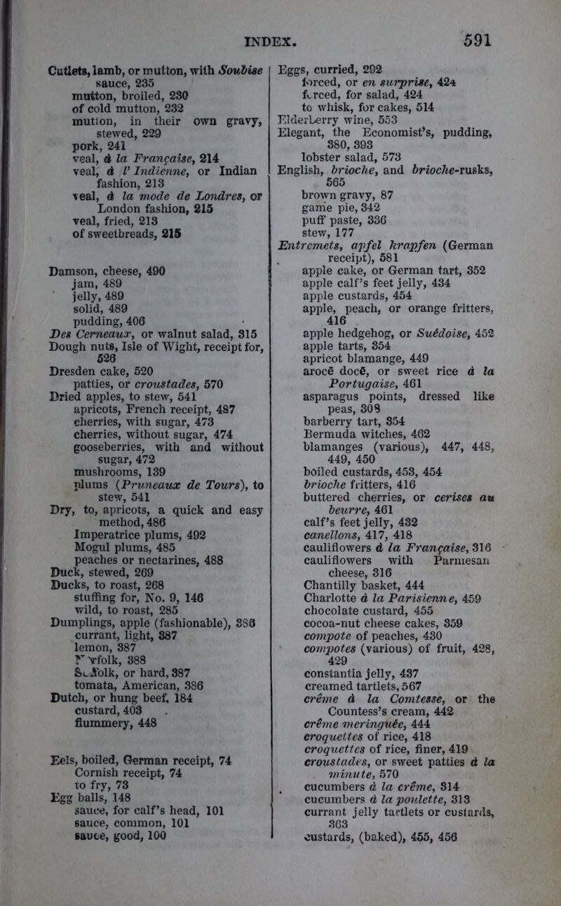 Cutlets, lamb, or mutton, with Soubise sauce, 235 mutton, broiled, 230 of cold mutton, 232 mutton, in their own gravy, stewed, 229 pork, 241 veal, d la Frangaise, 214 veal, d l’ Indienne, or Indian fashion, 213 veal, d la mode de Londres, or London fashion, 215 veal, fried, 213 of sweetbreads, 215 Damson, cheese, 490 jam, 489 jelly, 489 solid, 489 pudding, 406 Des Cemeaux, or walnut salad, 315 Dough nuts, Isle of Wight, receipt for, 526 Dresden cake, 520 patties, or croustades, 570 Dried apples, to stew, 541 apricots, French receipt, 487 cherries, with sugar, 473 cherries, without sugar, 474 gooseberries, with and without sugar, 472 mushrooms, 139 plums (Pruneaux de Tours), to stew, 541 Dry, to, apricots, a quick and easy method, 486 Imperatrice plums, 492 Mogul plums, 485 peaches or nectarines, 488 Duck, stewed, 269 Ducks, to roast, 268 stuffing for, No. 9, 146 wild, to roast, 285 Dumplings, apple (fashionable), 886 currant, light, 887 lemon, 387 rvfolk, 888 &«Jfolk, or hard, 887 tomata, American, 386 Dutch, or hung beef, 184 custard, 408 flummery, 448 Eels, boiled, German receipt, 74 Cornish receipt, 74 to fry, 73 Egg balls, .148 sauce, for calf’s head, 101 6auce, common, 101 sauce, good, 100 Eggs, curried, 292 forced, or en surprise, 42* forced, for salad, 424 to whisk, for cakes, 514 Elderberry wine, 553 Elegant, the Economist’s, pudding, 380, 893 lobster salad, 573 English, brioche, and brioche-rusks, 565 brown gravy, 87 game pie, 342 puff paste, 336 stew, 177 Entremets, apfel krapfen (German receipt), 581 apple cake, or German tart, 352 apple calf’s feet jelly, 434 apple custards, 454 apple, peach, or orange fritters, 416 apple hedgehog, or Suddoise, 452 apple tarts, 854 apricot blamange, 449 arocfi docfi, or sweet rice d la Portugaisc, 461 asparagus points, dressed like peas, 308 barberry tart, 354 Bermuda witches, 462 blamanges (various), 447, 448, 449, 450 boiled custards, 453, 454 brioche fritters, 416 buttered cherries, or cerises au beurre, 461 calf’s feet jelly, 432 canellons, 417, 418 cauliflowers d la Frangaise, 316 cauliflowers with Parmesan cheese, 316 Chantilly basket, 444 Charlotte d la Parisienne, 459 chocolate custard, 455 cocoa-nut cheese cakes, 359 compote of peaches, 430 compotes (various) of fruit, 428, 429 constantia jelly, 437 creamed tartlets, 567 creme d la Comtesse, or the Countess’s cream, 442 creme meringude, 444 croquettes of rice, 418 croquettes of rice, finer, 419 croustades, or sweet patties d la minute, 570 cucumbers a la crime, 814 cucumbers d la poulette, 313 currant jelly tartlets or custards, 363 custards, (baked), 455, 456