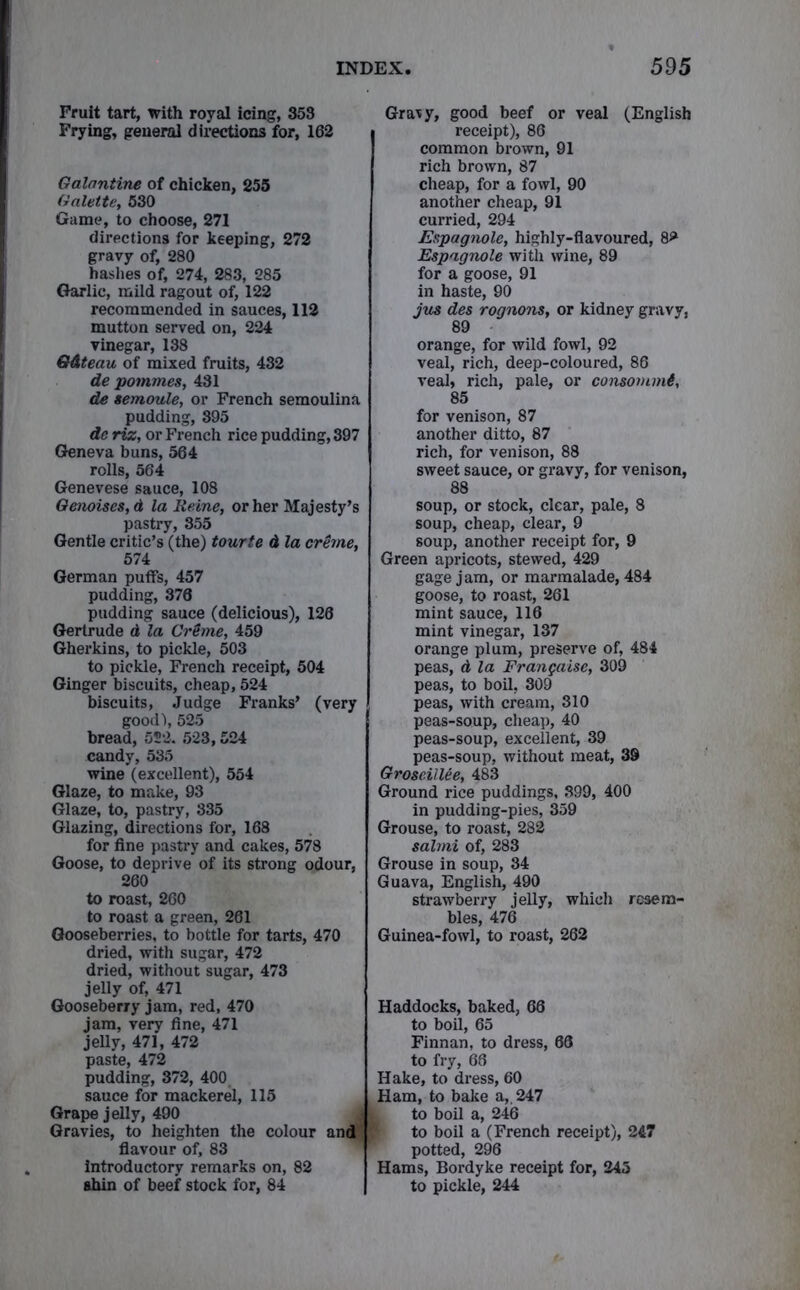 Fruit tart, with royal icing, 353 Frying, general directions for, 162 Galantine of chicken, 255 Galette, 530 Game, to choose, 271 directions for keeping, 272 gravy of, 280 hashes of, 274, 283, 285 Garlic, mild ragout of, 122 recommended in sauces, 112 mutton served on, 224 vinegar, 138 Q&teau of mixed fruits, 432 de pommes, 431 de semoule, or French semoulina pudding, 895 de riz, or French rice pudding, 397 Geneva buns, 564 rolls, 564 Genevese sauce, 108 Genoises,d la Heine, or her Majesty’s pastry, 355 Gentle critic’s (the) tourte d la creme, 574 German puffs, 457 pudding, 376 pudding sauce (delicious), 126 Gertrude d la Crime, 459 Gherkins, to pickle, 503 to pickle, French receipt, 504 Ginger biscuits, cheap, 524 biscuits, Judge Franks’ (very good’), 525 bread, 522. 523,524 candy, 535 wine (excellent), 554 Glaze, to make, 93 Glaze, to, pastry, 335 Glazing, directions for, 168 for fine pastry and cakes, 578 Goose, to deprive of its strong odour, 260 to roast, 260 to roast a green, 261 Gooseberries, to bottle for tarts, 470 dried, with sugar, 472 dried, without sugar, 473 jelly of, 471 Gooseberry jam, red, 470 jam, very fine, 471 jelly, 471, 472 paste, 472 pudding, 372, 400 sauce for mackerel, 115 Grape jelly, 490 Gravies, to heighten the colour and flavour of, 83 introductory remarks on, 82 ahin of beef stock for, 84 Gravy, good beef or veal (English receipt), 86 common brown, 91 rich brown, 87 cheap, for a fowl, 90 another cheap, 91 curried, 294 Espagnole, highly-flavoured, 8** Espagnole with wine, 89 for a goose, 91 in haste, 90 jus des rognons, or kidney gravy, 89 orange, for wild fowl, 92 veal, rich, deep-coloured, 86 veal, rich, pale, or consommi, 85 for venison, 87 another ditto, 87 rich, for venison, 88 sweet sauce, or gravy, for venison, 88 soup, or stock, clear, pale, 8 soup, cheap, clear, 9 soup, another receipt for, 9 Green apricots, stewed, 429 gage jam, or marmalade, 484 goose, to roast, 261 mint sauce, 116 mint vinegar, 137 orange plum, preserve of, 484 peas, d la Frangaise, 309 peas, to boil, 309 peas, with cream, 310 peas-soup, cheap, 40 peas-soup, excellent, 39 peas-soup, without meat, 39 Groscillee, 483 Ground rice puddings, 899, 400 in pudding-pies, 359 Grouse, to roast, 282 salmi of, 283 Grouse in soup, 34 Guava, English, 490 strawberry jelly, which resem- bles, 476 Guinea-fowl, to roast, 262 Haddocks, baked, 66 to boil, 65 Finnan, to dress, 68 to fry, 66 Hake, to dress, 60 Ham, to bake a, 247 to boil a, 246 1 to boil a (French receipt), 247 potted, 296 Hams, Bordyke receipt for, 245 to pickle, 244