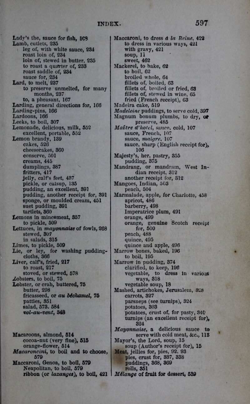 Lady’s the, sauce for fish, 1C9 Lamb, cutlets, 235 leg of, with white sauce, 234 roast loin of, 234 loin of, stewed in butter, 235 to roast a quarter of, 233 roast saddle of, 234 sauce for, 234 Lard, to melt, 237 to preserve unmelted, for many months, 237 to, a pheasant, 167 Larding, general directions for, 166 Larding-pins, 166 Lardoons, 166 Leeks, to boil, 307 Lemonade, delicious, milk, 552 excellent, portable, 552 Lemon brandy, 189 cakes, 526 cheesecakes, 860 conserve, 501 creams, 445 dumplings, 387 fritters, 417 jelly, calf s feet, 437 pickle, or catsup, 135 pudding, an excellent, 39) pudding, another receipt for, 391 sponge, or moulded cream, 451 suet pudding, 391 tartlets, 860 Lemons in mincemeat, 857 to pickle, 509 Lettuces, in mayonnaise of fowls, 268 stewed, 307 in salads, 315 Limes, to pickle, 509 Lie, or ley, for washing pudding* cloths, 866 Liver, calfs, fried, 217 to roast, 217 stoved, or stewed, 578 .Zobsters. to boil, 75 Lobster, or crab, buttered, 75 butter, 298 fricasseed, or au bichamel, 75 patties, 851 salad, 573. 584 vol-au-vent, 348 Macaroons, almond, 514 cocoa-nut (very fine), 515 orange-flower, 514 Macaroncini, to boil and to choose, 579 Maccaroni, Genoa, to boil, 579 Neapolitan, to boil, 579 ribbon (or lazanges), to boil, 421 Maccaroni, to dress d la Peine, 422 to dress in various ways, 421 with gravy, 421 soup, li 6weet, 462 Mackerel, to bake, 62 to boil, 62 broiled whole, 64 fillets of, boiled, 63 fillets of, broiled or fried, 68 fillets of, stewed in wine, 65 fried (French receipt), 63 Madeira cake, 519 Madeleine puddings, to serve cold, 397 Magnum bonum plumbs, to dry, or preserve, 485 Maitre d’hotel, sauce, cold, 107 sauce, French, 107 sauce, maigre, 107 sauce, sharp (English receipt for). 106 Majesty’s, her, pastry, 355 pudding, 875 Mandrang, or mandram, West In- dian receipt, 312 another receipt for, S12 Mangoes, Indian, 503 peach, 504 Marmalade, apple, for Charlotte, 458 apricot, 486 barberry, 498 Imperatrice plum, 491 orange, 499 orange, genuine Scotch receipt for, 500 peach, 488 quince, 495 quince and apple, 496 Marrow bones, baked, 196 to boil, 195 Marrow in pudding, 374 clarified, to keep, 196 vegetable, to dress in varioat ways, 818 vegetable soup, 18 Mashed, artichokes, Jerusalem, 828 carrots, 827 parsneps (see turnips), 324 potatoes, 303 potatoes, crust of, for pasty, 340 turnips (an excellent receipt for), 324 Mayonnaise, a delicious sauce to serve with cold meat, &c., 118 Mayor’s, the Lord, soup, 15 soup (Author’s receipt for), 15 Meat, jellies for, pies, 92. 93 & pies, crust for, 837, 838 W puddings, 868, 869 rolls, 851 Milange of fruit for dessert, 539