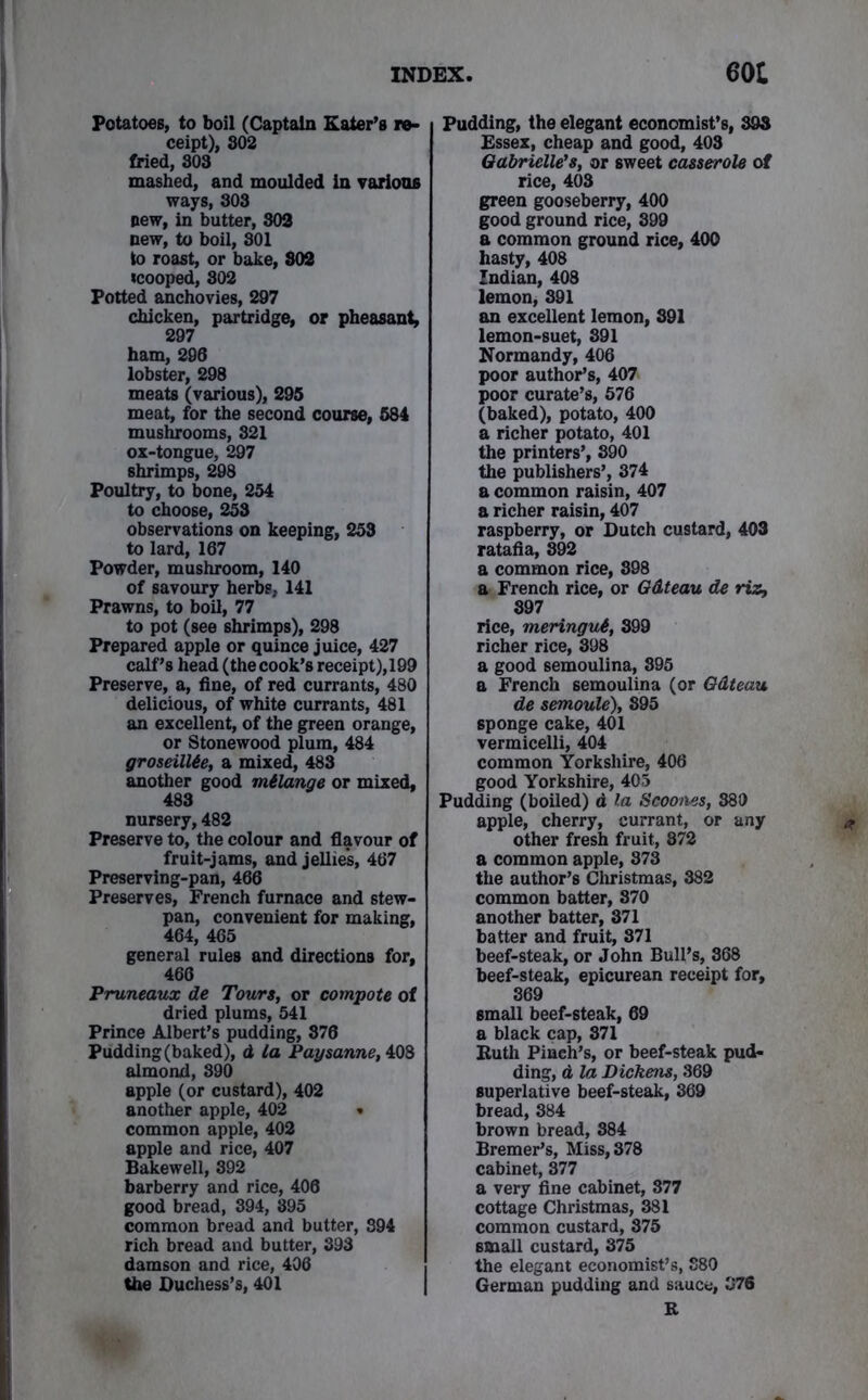 Potatoes, to boil (Captain Eater’s re- ceipt), 802 fried, 808 mashed, and moulded in various ways, 308 pew, in butter, 802 new, to boil, 801 to roast, or bake, 802 icooped, 802 Potted anchovies, 297 chicken, partridge, or pheasant, 297 ham, 296 lobster, 298 meats (various), 295 meat, for the second course, 584 mushrooms, 821 ox-tongue, 297 shrimps, 298 Poultry, to bone, 254 to choose, 253 observations on keeping, 253 to lard, 167 Powder, mushroom, 140 of savoury herbs, 141 Prawns, to boil, 77 to pot (see shrimps), 298 Prepared apple or quince juice, 427 calf’s head(thecook’s receipt),199 Preserve, a, fine, of red currants, 480 delicious, of white currants, 481 an excellent, of the green orange, or Stonewood plum, 484 groseillie, a mixed, 483 another good mtlange or mixed, 483 nursery, 482 Preserve to, the colour and flavour of fruit-jams, and jellies, 467 Preserving-pan, 466 Preserves, French furnace and stew- pan, convenient for making, 464, 465 general rules and directions for, 466 Pruneaux de Tours, or compote of dried plums, 541 Prince Albert’s pudding, 876 Pudding (baked), d la Paysanne, 408 almond, 890 apple (or custard), 402 another apple, 402 » common apple, 402 apple and rice, 407 Bakewell, 392 barberry and rice, 406 good bread, 394, 895 common bread and butter, 894 rich bread and butter, 398 damson and rice, 406 the Duchess’s, 401 Pudding, the elegant economist’s, 898 Essex, cheap and good, 403 Gabrielle's, or sweet casserole at rice, 403 green gooseberry, 400 good ground rice, 399 a common ground rice, 400 hasty, 408 Indian, 408 lemon, 391 an excellent lemon, 891 lemon-suet, 891 Normandy, 406 poor author’s, 407 poor curate’s, 576 (baked), potato, 400 a richer potato, 401 the printers’, 390 the publishers’, 374 a common raisin, 407 a richer raisin, 407 raspberry, or Dutch custard, 403 ratafia, 892 a common rice, 398 a French rice, or Gdteau de riz, 897 rice, meringut, 899 richer rice, 898 a good semoulina, 395 a French semoulina (or Gdteau de semoule), 895 6ponge cake, 401 vermicelli, 404 common Yorkshire, 406 good Yorkshire, 405 Pudding (boiled) d la Scooms, 880 apple, cherry, currant, or any other fresh fruit, 872 a common apple, 873 the author’s Christmas, 382 common batter, 870 another batter, 371 batter and fruit, 871 beef-steak, or John Bull’s, 368 beef-steak, epicurean receipt for, 369 small beef-steak, 69 a black cap, 871 Ruth Pinch’s, or beef-steak pud- ding, d la Dickens, 369 superlative beef-steak, 369 bread, 384 brown bread, 884 Bremer’s, Miss, 878 cabinet, 377 a very fine cabinet, 877 cottage Christmas, 381 common custard, 875 small custard, 375 the elegant economist’s, 880 German pudding and sauce, 376 R