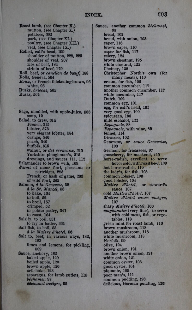 Roast lamb, (see Chapter X.) mutton, (see Chapter X.) potatoes, 802 pork, (see Chapter XI.) . poultry, (see Chapter XII.) veal, (see Chapter IX.) Rolled, calf s head, 199 shoulder of mutton, 228, 229 shoulder of veal, 207 ribs of beef, 184 6irloin of beef, 179 Roll, beef, or canellon de bceuf, 188 Rolls, Geneva, 564 Roux, or French thickening brown, 96 white, 96 Rusks, brioche, 565 Rusks, 564 Sago, moulded, with apple-juice, 583 soup, 12 Salad, to dress, 314 French, 315 lobster, 573 very elegant lobster, 584 orange, 540 peach, 540 Suffolk, 315 walnut, or dee cerneaux, 315 Yorkshire ploughman’s, 315 dressings, and sauces, 111, 112 Salamander to brown with, 169 Salmi of moor fowl, pheasants or partridges, 283 French, or hash of game, 283 of wild fowl, 285 Salmon, d la Genevese, 52 d la St. Marcel, 53 • to bake, 164 to boil, 52 to broil, 167 crimped, 52 in potato pastry, 341 to roast, 164 Salsify, to boil, 331 to fry in batter, 331 Salt fish, to boil, 55 a la Maitre d’hotel, 56 Salt to, beef, in various ways, 182, 183 limes and lemons, for pickling, 509 Sauce, anchovy, 105 haked apple, 120 boiled apple, 120 brown apple, 120 artichoke, 123 asparagus, for lamb cutlets, 115 bechamel, 97 Hchamel mafgre, 08 Sauce, another common bichamel, 98 bread, 102 bread, with onion, 103 caper, 116 brown caper, 116 caper for fish, 117 celery, 124 brown chestnut, 125 white chestnut, 125 Chetney, 132 Christopher North’s own (for many meats), 110 cream, for fish, 106 common cucumber, 117 another common cucumber, 117 white cucumber, 117 Dutch, 102 common egg, 101 egg, for calf s head, 101 very good esg, 100 epicurean, 136 mild eschalot, 122 Espagnole, 88 Espagnole, with wine, 89 fennel, 114 fricassee, 102 Genevese, or sauce Geneva tse, 108 German, for fricassees, 97 gooseberry, for mackerel, 115 horse-radish, excellent, to serve hotorcold,withroastbeef, 109 hot horse-radish, 110 the lady’s, for fish, 108 common lobster, 103 good lobster, 104 Maitre d’hotel, or steward’s sauce, 107 cold Maitre d’hotrl, 107 Maitre d’hotel sauce maigre, 107 6harp Maitre d’hotel, 106 mayonnaise (very fine), to serve with cold meat, fish, or vege- tables, 113 green mint for roast lamb, 116 brown mushroom, 118 another mushroom, 118 white mushroom, 118 Norfolk, 99 olive, 124 brown onion, 121 another brown onion, 121 white onion, 121 common oyster, 105 good oyster, 104 piquante, 109 poor man’s, 111 common pudding, 126 delicious, German pudding, 126