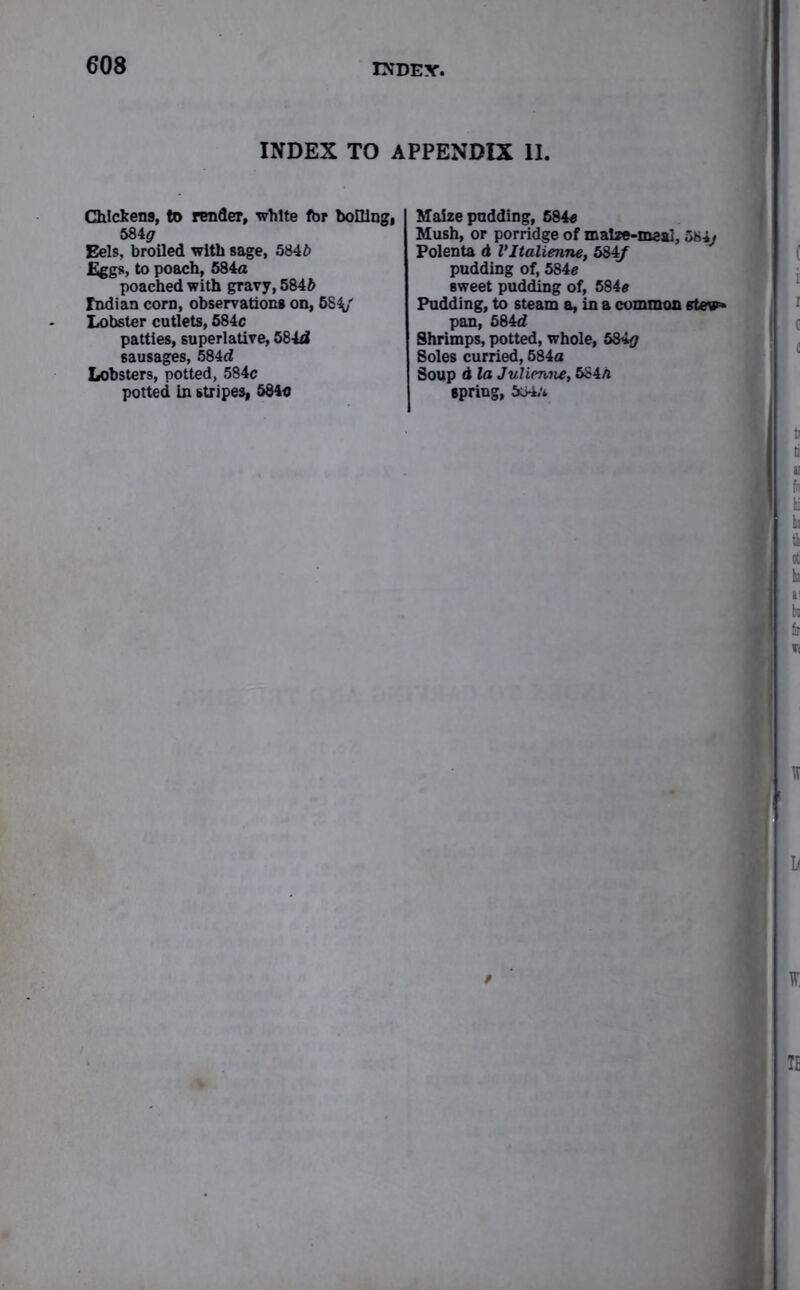 INDEX TO APPENDIX II. Chickens, to render, white fbr boiling, 584^ Eels, broiled with sage, 584ft Eggs, to poach, 584a poached with gravy, 584ft Indian corn, observations on, 58V Lobster cutlets, 584c patties, superlative, 584d sausages, 584d Lobsters, potted, 584c potted in stripes, 584c Maize pudding, 684c Mush, or porridge of maize-meal, 584j Polenta d Vltalienne, 584/ pudding of, 584c sweet pudding of, 584c Pudding, to steam a, in a common stew* pan, 584d Shrimps, potted, whole, 584# Soles curried, 584a Soup d la Julienne, 584h spring, 584;*