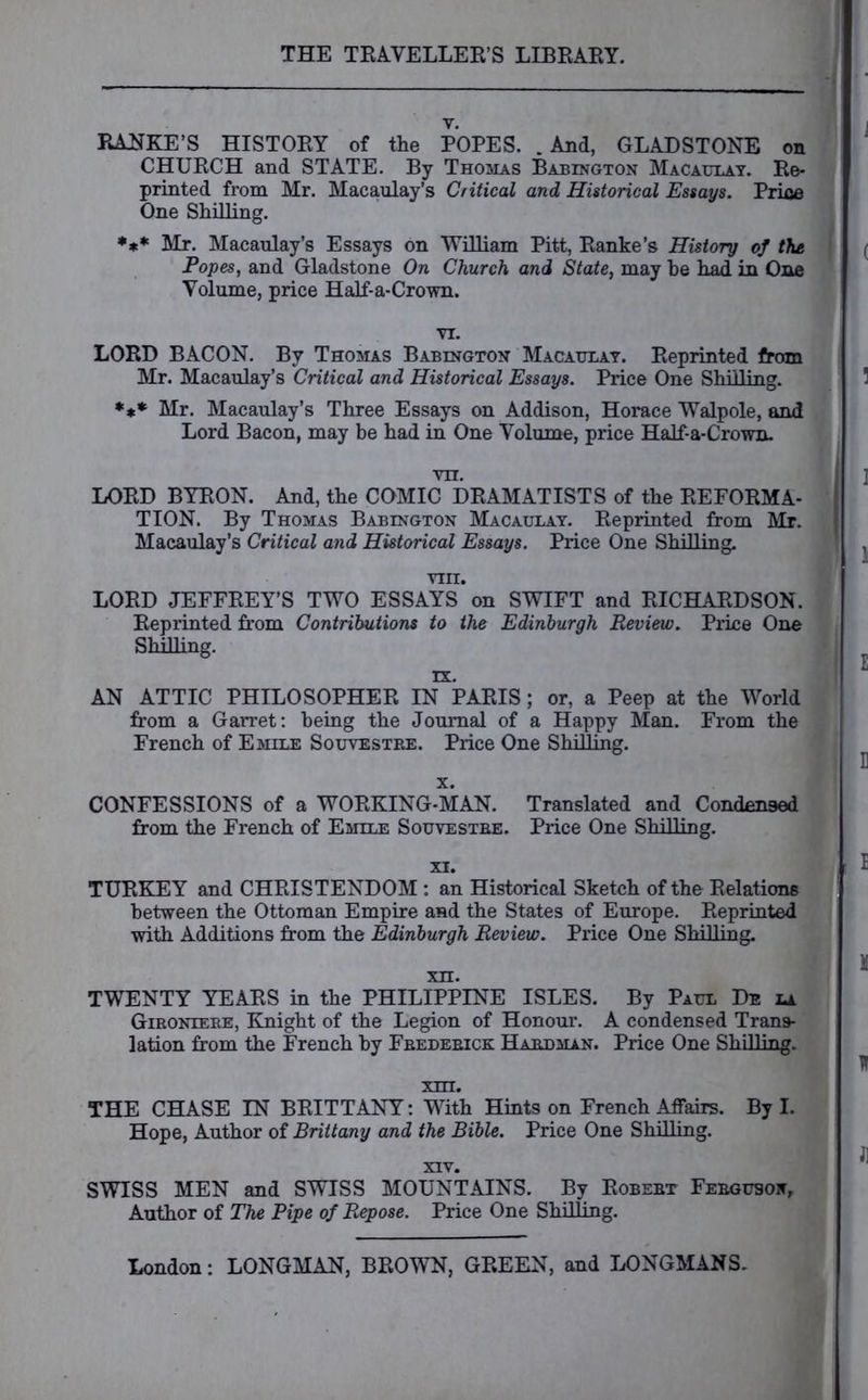 RANKE’S HISTORY of the POPES. .And, GLADSTONE on CHURCH and STATE. By Thomas Babington Macaulay. Re- printed from Mr. Macaulay’s Critical and Historical Essays. Price One Shilling. *** Mr. Macaulay’s Essays on William Pitt, Ranke’s History of the Popes, and Gladstone On Church and State, may be had in One Volume, price Half-a-Crown. I LORD BACON. By Thomas Babington Macaulay. Reprinted from Mr. Macaulay’s Critical and Historical Essays. Price One Shilling. *** Mr. Macaulay’s Three Essays on Addison, Horace Walpole, and Lord Bacon, may be had in One Volume, price Half-a-Crown. LORD BYRON. And, the COMIC DRAMATISTS of the REFORMA- TION. By Thomas Babington Macaulay. Reprinted from Mr. Macaulay’s Critical arid Historical Essays. Price One Shilling. VIII. LORD JEFFREY’S TWO ESSAYS on SWIFT and RICHARDSON. Reprinted from Contributions to the Edinburgh Review. Price One Shilling. AN ATTIC PHILOSOPHER IN PARIS; or, a Peep at the World from a Garret: being the Journal of a Happy Man. From the French of Emile Souvestre. Price One Shilling. x. CONFESSIONS of a WORKING-MAN. from the French of Emile Souvestre. Translated and Condensed Price One Shilling. TURKEY and CHRISTENDOM : an Historical Sketch of the Relations between the Ottoman Empire and the States of Europe. Reprinted with Additions from the Edinburgh Review. Price One Shilling. TWENTY YEARS in the PHILIPPINE ISLES. By Paul De la Gironiere, Knight of the Legion of Honour. A condensed Trans- lation from the French by Frederick Hardman. Price One Shilling. THE CHASE IN BRITTANY: With Hints on French Affairs. By I. Hope, Author of Brittany and the Bible. Price One Shilling. SWISS MEN and SWISS MOUNTAINS. By Robert Ferguson, Author of The Pipe of Repose. Price One Shilling.