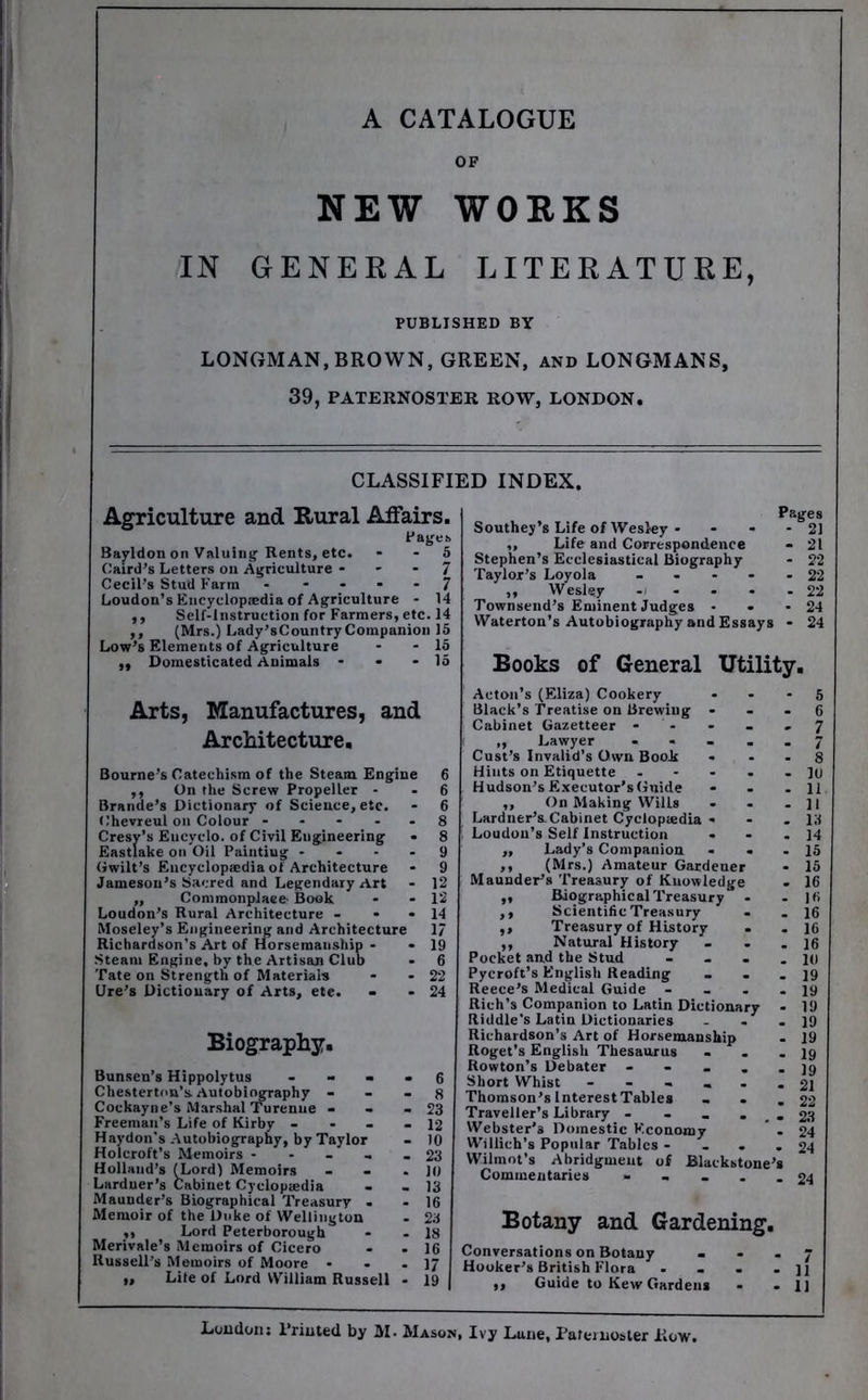 A CATALOGUE OF NEW WORKS IN GENERAL LITERATURE, PUBLISHED BY LONGMAN, BROWN, GREEN, and LONGMANS, 39, PATERNOSTER ROW, LONDON. CLASSIFIED INDEX. Agriculture and Rural Affairs. Pageb Bayldon on Valuing Rents, etc. - - 5 Caird’s Letters on Agriculture - - - 7 Cecil’s Stud Farm 7 Loudon’s Encyclopaedia of Agriculture - 14 ,, Self-Instruction for Farmers, etc. 14 ,, (Mrs.) Lady’sCountry Companion 15 Low’s Elements of Agriculture - - la ,, Domesticated Animals - - * 15 Pages Southey's Life of Wesley - - - - 21 ,, Life and Correspondence - 21 Stephen’s Ecclesiastical Biography - 22 Taylor’s Loyola ----- 22 „ Wesley - - - - - 22 Townsend’s Eminent Judges - - -24 Waterton’s Autobiography and Essays - 24 Books of General Utility. Arts, Manufactures, and Architecture. Bourne’s Catechism of the Steam Engine ,, On the Screw Propeller - Brande’s Dictionary of Science, etc. Chevreul on Colour - Cresy’s Eucyclo. of Civil Engineering Eastiake on Oil Painting - Gwilt’s Encyclopaedia of Architecture Jameson’s Sacred and Legendary Art - 12 „ Commonplace Book • -12 Loudon’s Rural Architecture - - • 14 Moseley’s Engineering and Architecture 17 Richardson's Art of Horsemanship - - 19 Steam Engine, by the Artisan Club • 6 Tate on Strength of Materials - - 22 lire’s Dictionary of Arts, ete. - - 24 Biography. Bunsen’s Hippolytus Chesterton’s Autobiography - Cockayne’s Marshal Turenue - Freeman’s Life of Kirby - Haydon’s Autobiography, by Taylor Holcroft’s Memoirs - Holland’s (Lord) Memoirs Larduer’s Cabinet Cyeloptedia Maunder’s Biographical Treasury Memoir of the Duke of Wellington „ Lord Peterborough Merivale’s Memoirs of Cicero Russell’s Memoirs of Moore • „ Lite of Lord William Russell - Acton’s (Eliza) Cookery - - - 5 Black’s Treatise on Brewing - - - 6 Cabinet Gazetteer - - - .7 „ Lawyer - - - . . 7 Cust’s Invalid’s Own Book - 8 Hints on Etiquette - - - - - ]u Hudson’s Executor’s Guide - - - 11 ,, On Making Wills . . . ]l Lardner’s Cabinet Cycloptedia - - . 15 Loudon’s Self Instruction - - - 14 „ Lady’s Companion - - - 15 ,, (Mrs.) Amateur Gardener - 15 Maunder’s Treasury of Knowledge - 16 „ Biographical Treasury ,, Scientific Treasury - - 16 ,, Treasury of History . - 16 ,, Natural History ... Pocket and the Stud - - . .10 Pycroft’s English Reading . . -19 Reece’s Medical Guide - - . -19 Rich’s Companion to Latin Dictionary - 19 Riddle's Latin Dictionaries - - - 19 Richardson’s Art of Horsemanship Roget’s English Thesaurus . . - 19 Rowton’s Debater - - ... 10 Short Whist 21 Thomson’s Interest Table* _ . .22 Traveller’s Library - - _ - . - 23 Webster’s Domestic Economy ” . 24 Willich’s Popular Tables - ... 24 Wilmot’s Abridgment of Blaekstone’* Commentaries ----- 24 Botany and Gardening. Conversations on Botany _ . . 7 Hooker’s British Flora - - . - ]1 ,, Guide to Kew Garden* - - II London: Printed by M. Mason, Ivy Lune, Paternoster Row.