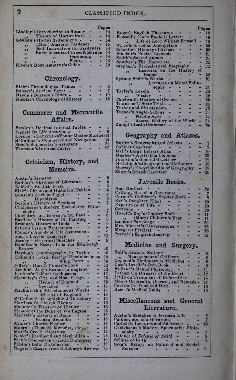 CLASSIFIED INDEX. Page* Lindley’s Introduction to Botany - -14 „ Theory of Horticulture * -14 Loudon’s HortusBritannicus - - *14 ,, (Mrs.) Amateur Gardener - 15 ,, Self-Instruction for Gardeners 14 ,, Encyclopaedia of Trees&Shrubs 14 „ ,, Gardening - 14 „ ,, Plants - * 14 Rivers's Rose Amateur’s Guide - - 19 Chronology. Blair’s Chronological Tables - . - 6 Bunsen’s Ancient Egypt - - * • 7 Haydn’s Beatson’s Index - - - - 10 Nicolas’s Chronology of History - - 13 Commerce and Mercantile Affairs. Bewley’s Decimal Interest Tables • - 5 Francis On Life Assurance - 9 Lorimer’s Letters to aYoung Master Mariuerl4 M’Culloch’s Commerce and Navigation - 15 Steel’s Shipmaster’s Assistant * - 22 Thomson’s Interest Tables - . - 22 Criticism, History, and Memoirs. Austin’s Germany ----- 5 Balfour’s Sketches of Literature - - 5 Belfast’s English Poets - S Blair’s Chrou. and HistoricalTables - 6 Bunsen’s Ancient Egypt 7 „ Hippolytus * - ” 6 Burton’s History of Scotland - 7 Chalybaeus’s Modern Speculative Philo- Conybeare and Howson’s St. Paul - - 8 Eastlake’s History of Oil Painting - 9 Erskine’s History of India - - - 9 Felice’s French Protestants 8 Francis’s Annals of Life Assurance - - 9 Gleig’s Leipsic Campaign - - - 23 Gurney's Historical Sketches 9 Hamilton’s Essays from the Edinburgh Review ------ 10 Haydon’s Autobiography, by Taylor - 10 Holland’s (Lord) Foreign Reminiscences 10 ,, „ Whig Party - - 10 Jeffrey's (Lord) Contributions - - 12 Kemble’s Anglo-Saxons in England - 12 Lardner’s Cabinet Cyclopaedia - - 13 Macaulay’s Crit. and Hist. Flssays - - 15 ,, History of England - - 15 ,, Speeches * - - - 15 Mackintosh’s Miscellaneous Works - 15 History of England - - 15 M‘Cnlloch’s Geographical Dictionary - 15 Martineau’s Church History - - - 16 Maunder’s Treasury of History - - 16 Memoir of the Duke of Wellington - 23 Merivale’s History of Rome - - - 16 ,, Roman Republic - - - 16 Milner’s Church History - - - 16 Moore’s (Thomas) Memoirs, etc-^* - 17 Mure’s Greek Literature - f - -.17 Ranke’s Ferdinand and Maximilian - - 23 Rich’s Companion to Latin Dictionary - 19 Riddle's Latin Dictionaries - - - 19 Rogers’s Essays from Edinburgh Review 19 Pages Roget’s English Thesaurus Russell’s fi.ady Rachel) Letters - - 19 ,, Life of Lord William Russell - 19 St. John’s Indian Archipelago - - 20 Schmitz’s History of Greece - - - 20 Sinclair’s Popish Legends - - - 21 Smith’s Sacred Annals - - - - 21 Southey’s The Doctor etc. - Stephen’s Ecclesiastical Biography ,, Lectures on the History of France - - - - 22 Sydney Smith’s Works - - - - 21 ,, Lectures on Moral Philo- sophy - - - - 21 Taylor’s Loyola ----- 22 ,, Wesley - Thirhvall’s History of Greece - Townsend’s State Trials - Turkey and Christendom - - - 23 Turner’s Anglo-Saxons - - - - 24 ,, Middle Ages - - - - 24 ,, Sacred History of the World - 24 Zumpt’s Latin Grammar - - - - 24 Geography and Atlases. Butler’s Geography and Atlases - - 7 Cabinet Gazetteer ----- 7 Hall’s Large Library Atlas - - - 10 Hughes’s Australian Colonies - - - 23 Johnston’s General Gazetteer - - 12 M’Culloch’s Geographical Dictionary - 15 Murray’s Encyclopaedia of Geography - 18 Sharp’s British Gazetteer - - - 20 Juvenile Books. Amv Herbert ------ 20 Calling, etc. of a Governess - - - 7 Corner’s Children’s Sunday Book - - g Earl’s Daughter (The) - - - - 20 Experience of Life ----- 20 Gertrude - -- -- -- 20 Howitt’s Boy’s Country Book - - - 11 „ (Mary) Children’s Year - - 11 Laneton Parsonage - - - - - 20 Mrs. Marcet’s Conversations - - - 16 Margaret Percival ----- 20 Pycroft’s English Reading - - - 19 Medicine and Surgery. Bull’s Hints to Mothers - - - g „ Management of Children - • 6 Copland’s Dictionary of Medicine - - 8 Cust’s Invalid’s Own Book - - . g Holland’s Mental Physiology - - - 11 Latham On Diseases of the Heart • . 12 Little on Treatment of Deformities - 14 Moore On Health, Disease, and Remedy • 17 Pereira On Food and Diet - - - 18 Reece’s Medical Guide - ... 19 Miscellaneous and General Literature. Austin’s Sketches of German Life - 5 Calling, etc. of a GovemesR - - - 7 Carlisle’s Lectures and Addresses - - 23 Chalybaeus's Modern Speculative Philo- sophy ------ 7 Defence of Eclipse of Faith - - - 9 Eclipse of Faith ----- 9 Greg’s Essays on Political and Social Science ----- 9