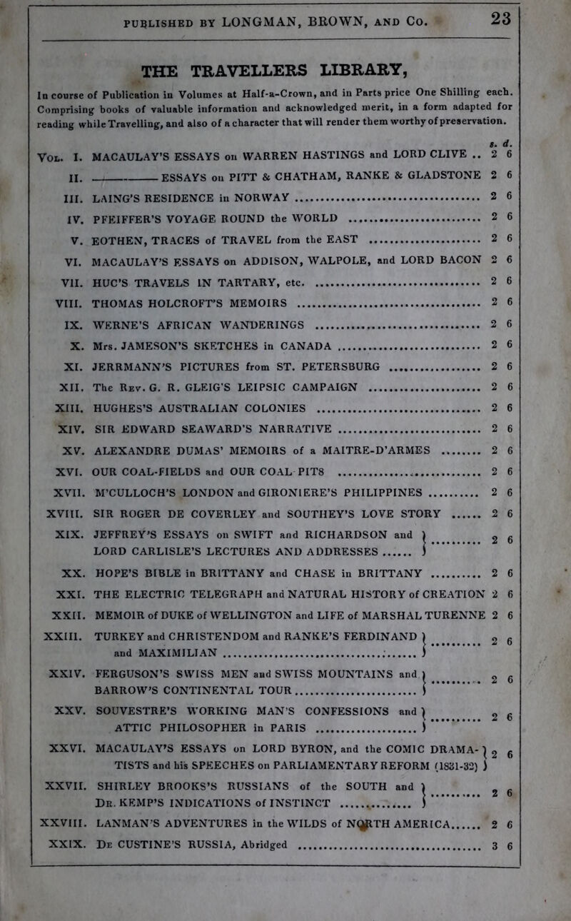 THE TRAVELLERS LIBRARY, In course of Publication in Volumes at Half-a-Crown, and in Parts price One Shilling each. Comprising books of valuable information and acknowledged merit, in a form adapted for reading while Travelling, and also of a character that will render them worthy of preservation. l. d. VOL. I. MACAULAY’S ESSAYS on WARREN HASTINGS and LORD CLIVE .. 2 6 II. ESSAYS on PITT & CHATHAM, RANKE & GLADSTONE 2 6 III. LAING’S RESIDENCE in NORWAY 2 6 IV. PFEIFFER’S VOYAGE ROUND the WORLD 2 6 V. EOTHEN, TRACES of TRAVEL from the EAST 2 6 VI. MACAULAY’S ESSAYS on ADDISON, WALPOLE, and LORD BACON 2 6 VII. HUC’S TRAVELS IN TARTARY, etc 2 6 VIII. THOMAS HOLCROFT’S MEMOIRS 2 6 IX. WERNE’S AFRICAN WANDERINGS 2 6 X. Mrs. JAMESON’S SKETCHES in CANADA 2 6 XI. JERRMANN’S PICTURES from ST. PETERSBURG 2 6 XII. The Rev. G. R. GLEIG'S LEIPSIC CAMPAIGN 2 6 XIII. HUGHES’S AUSTRALIAN COLONIES 2 6 XIV. SIR EDWARD SEAWARD’S NARRATIVE 2 6 XV. ALEXANDRE DUMAS’ MEMOIRS of a MAITRE-D’ARMES 2 6 XVI. OUR COAL-FIELDS and OUR COAL PIT8 2 6 XVII. M’CULLOCH’S LONDON and GIRONIERE’S PHILIPPINES 2 6 XVIII. SIR ROGER DE COVERLEY and SOUTHEY’S LOVE STORY 2 6 XIX. JEFFREY’S ESSAYS on SWIFT and RICHARDSON and ^ 2 6 LORD CARLISLE’S LECTURES AND ADDRESSES J XX. HOPE’S BIBLE in BRITTANY and CHASE in BRITTANY 2 6 XXI. THE ELECTRIC TELEGRAPH and NATURAL HISTORY of CREATION 2 6 XXII. MEMOIR of DUKE of WELLINGTON and LIFE of MARSHAL TURENNE 2 6 XXIII. TURKEY and CHRISTENDOM and RANKE’S FERDINAND ) 2 6 and MAXIMILIAN ) XXIV. FERGUSON’S SWISS MEN and SWISS MOUNTAINS and » 2 6 BARROW’S CONTINENTAL TOUR 1 * XXV. SOUVESTRE’S WORKING MAN’S CONFESSIONS and ) , R ATTIC PHILOSOPHER in PARIS ) “’**'*“* XXVI. MACAULAY’S ESSAYS on LORD BYRON, and the COMIC DRAMA-1 2 6 TISTS and his SPEECHES on PARLIAMENTARY REFORM (1831-32) ) XXVII. SHIRLEY BROOKS’S RUSSIANS of the SOUTH and ) „ Dr. KEMP’S INDICATIONS of INSTINCT ,, ) XXVIII. LANMAN S ADVENTURES in the WILDS of NI^ITH AMERICA 2 6 XXIX. De CUSTINE’S RUSSIA, Abridged 3 6