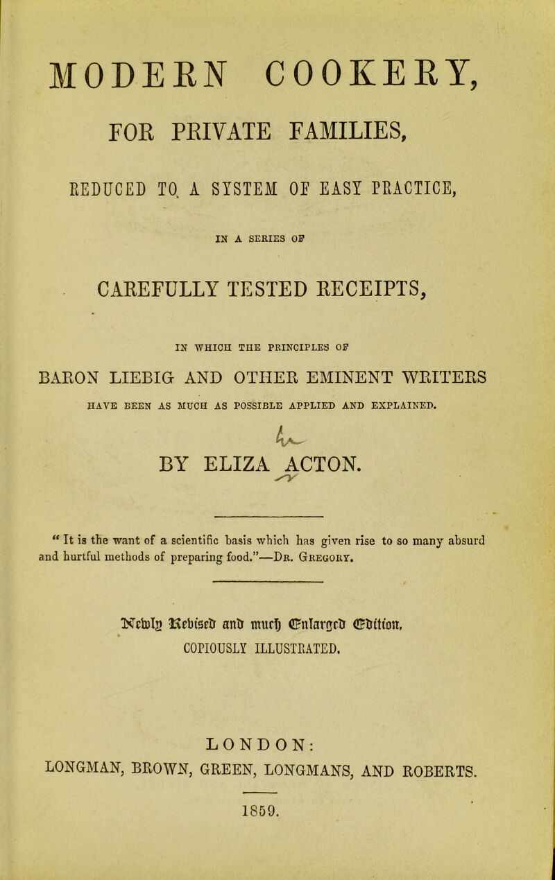 MODERN COOKERY, FOE PKIVATE FAMILIES, REDUCED 10. A SYSTEM OE EASY PRACTICE, IN A SERIES Off CAREFULLY TESTED RECEIPTS, IN WHICH THE PRINCIPLES Off BARON LIEBIG AND OTHER EMINENT WRITERS HAVE BEEN AS MUCH AS POSSIBLE APPLIED AND EXPLAINED. BY ELIZA ACTON.  It is the want of a scientific basis which has given rise to so many absurd and hurtful methods of preparing food.”—Dr. Gregory. Kctolg RrbtSEtr anti murTj (Enlargctr CEtiftton, COPIOUSLY ILLUSTRATED. LONDON: LONGMAN, BROWN, GREEN, LONGMANS, AND ROBERTS. 1859.