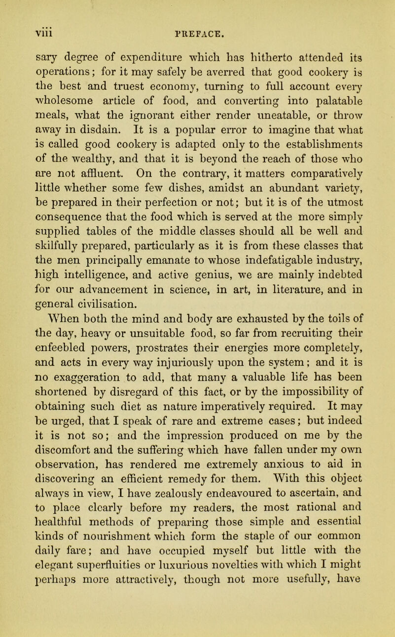 sary degree of expenditure which has hitherto attended its operations; for it may safely be averred that good cookery is the best and truest economy, turning to full account every wholesome article of food, and converting into palatable meals, what the ignorant either render uneatable, or throw away in disdain. It is a popular error to imagine that what is called good cookery is adapted only to the establishments of the wealthy, and that it is beyond the reach of those who are not affluent. On the contrary, it matters comparatively little whether some few dishes, amidst an abundant variety, be prepared in their perfection or not; but it is of the utmost consequence that the food which is served at the more simply supplied tables of the middle classes should all be well and skilfully prepared, particularly as it is from these classes that the men principally emanate to whose indefatigable industry, high intelligence, and active genius, we are mainly indebted for our advancement in science, in art, in literature, and in general civilisation. When both the mind and body are exhausted by the toils of the day, heavy or unsuitable food, so far from recruiting their enfeebled powers, prostrates their energies more completely, and acts in every way injuriously upon the system; and it is no exaggeration to add, that many a valuable life has been shortened by disregard of this fact, or by the impossibility of obtaining such diet as nature imperatively required. It may be urged, that I speak of rare and extreme cases; but indeed it is not so; and the impression produced on me by the discomfort and the suffering which have fallen under my own observation, has rendered me extremely anxious to aid in discovering an efficient remedy for them. With this object always in view, I have zealously endeavoured to ascertain, and to place clearly before my readers, the most rational and healthful methods of preparing those simple and essential kinds of nourishment which form the staple of our common daily fare; and have occupied myself but little with the elegant superfluities or luxurious novelties with which I might perhaps more attractively, though not more usefully, have