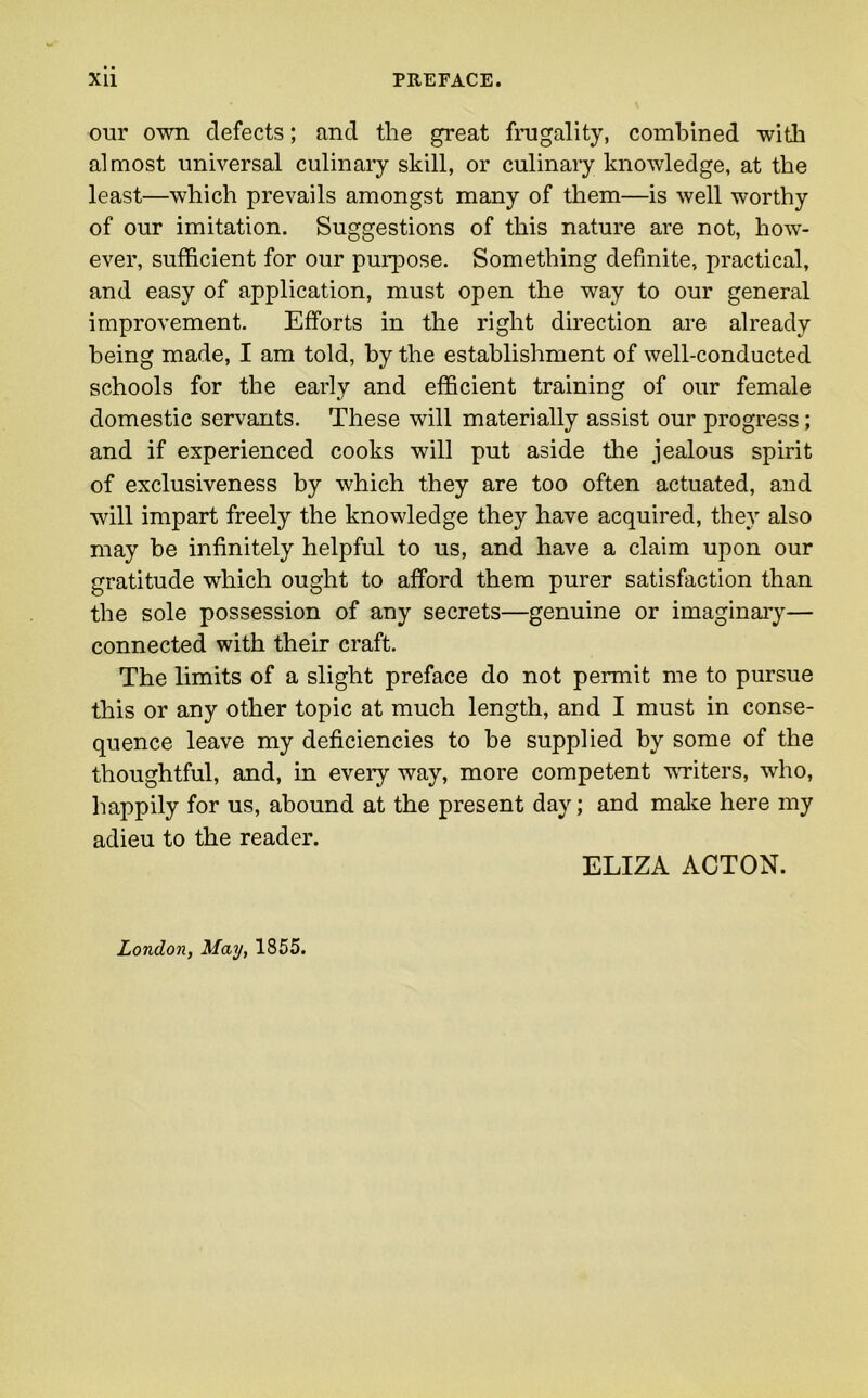 our own defects; and the great frugality, combined with almost universal culinary skill, or culinary knowledge, at the least—which prevails amongst many of them—is well worthy of our imitation. Suggestions of this nature are not, how- ever, sufficient for our purpose. Something definite, practical, and easy of application, must open the way to our general improvement. Efforts in the right direction are already being made, I am told, by the establishment of well-conducted schools for the early and efficient training of our female domestic servants. These will materially assist our progress; and if experienced cooks will put aside the jealous spirit of exclusiveness by which they are too often actuated, and will impart freely the knowledge they have acquired, they also may be infinitely helpful to us, and have a claim upon our gratitude which ought to afford them purer satisfaction than the sole possession of any secrets—genuine or imaginary— connected with their craft. The limits of a slight preface do not permit me to pursue this or any other topic at much length, and I must in conse- quence leave my deficiencies to be supplied by some of the thoughtful, and, in every way, more competent writers, who, happily for us, abound at the present day; and make here my adieu to the reader. ELIZA ACTON. London, May, 1855.