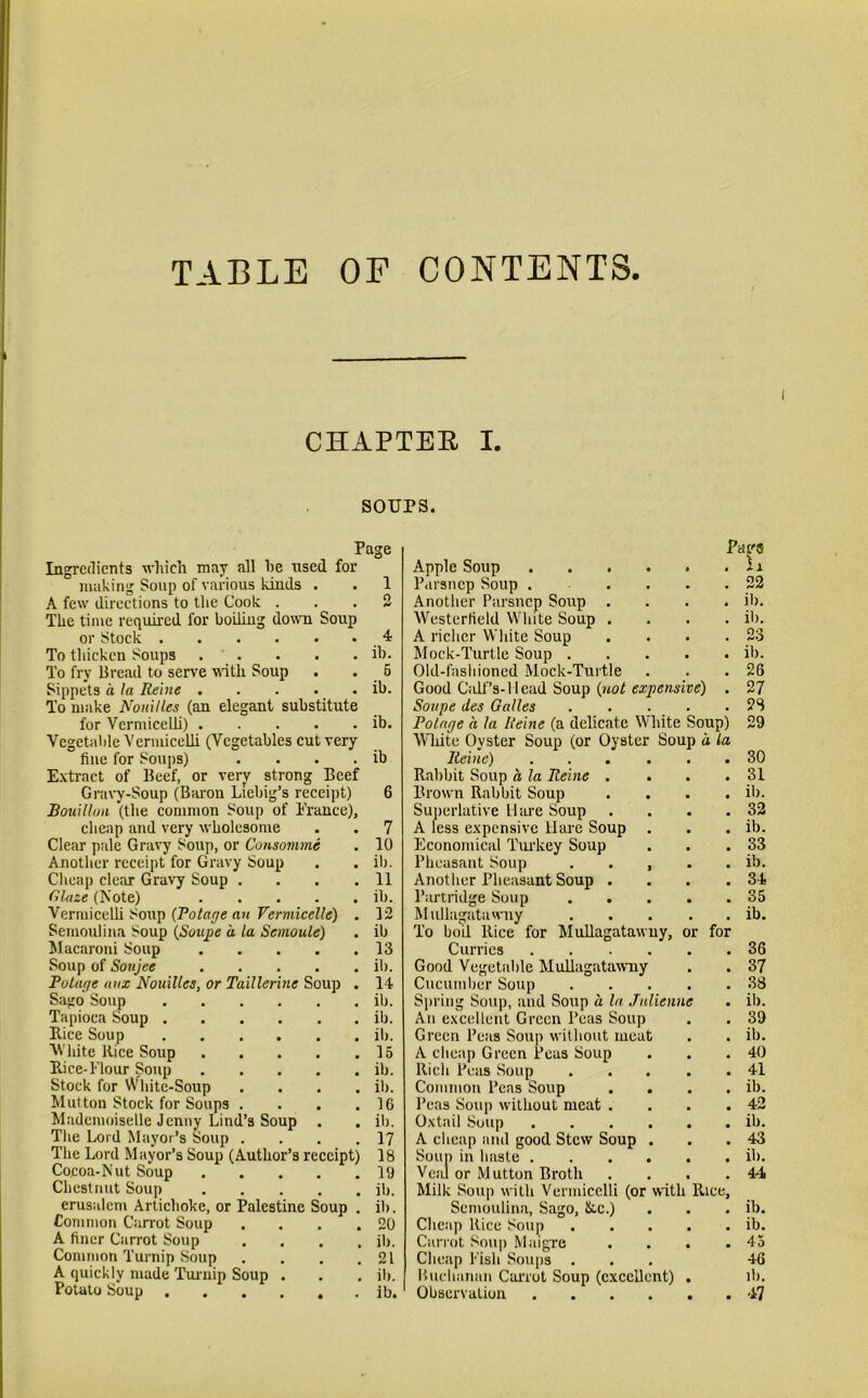 TABLE OF CONTENTS. CHAPTER I. sours. Page Pag® Ingredients which may all he used for Apple Soup ii making Soup of various kinds . 1 Parsncp Soup 22 A few directions to the Cook . 2 Another Parsncp Soup . ib. The time required for boiling down Soup Westerfield White Soup . ib. or Stock 4 A richer White Soup 23 To thicken Soups ib. Mock-Turtle Soup .... ib. To fry Bread to serve 'with Soup 5 Old-fashioned Mock-Turtle 26 Sippets a la Reine ib. Good Calf’s-Head Soup (not expensive) 27 To make Nouillcs (an elegant substitute Soupe des Guiles .... 28 for Vermicelli) Vegetable Vermicelli (Vegetables cut very ib. Potage a la Reine (a delicate White Soup) Wliite Ovster Soup (or Oyster Soup a la 29 fine for Soups) .... ib Reine) • 30 Extract of Beef, or very strong Beef Gravy-Soup (Baron Liebig’s receipt) Rabbit Soup a la Reine . • 31 6 Brown Rabbit Soup • ib. Bouillon (the common Soup of France), Superlative Hare Soup • 32 cheap and very wholesome 7 A less expensive Hare Soup • ib. Clear pale Gravy Soup, or Consomme 10 Economical Turkey Soup • 33 Another receipt for Gravy Soup ib. Pheasant Soup . . , . a ib. Cheap clear Gravy Soup .... 11 Another Pheasant Soup . . 34 Glaze (Note) ib. Partridge Soup .... 35 Vermicelli Soup (Potage an Vermicellc) . 12 Mullagatawuy .... . ib. Semoulina Soup (Sonpe a la Semoule) ib To boil Rice for Mullagatawuy, or for Macaroni Soup 13 Curries • 36 Soup of Soujee ib. Good Vegetable Mullagatawuy • 37 Polage aux Nouillcs, or Taillerine Soup . 14 Cucumber Soup .... . 38 Sago Soup ib. Spring Soup, and Soup a la Julienne • ib. Tapioca Soup ib. An excellent Green Peas Soup . 39 Rice Soup ib. Green Peas Soup without meat ib. Wlute Rice Soup 15 A cheap Green Peas Soup Rich Peas Soup .... Common Peas Soup # 40 Rice-Flour Soup ib. • 41 Stock for White-Soup .... ib. • ib. Mutton Stock for Soups .... 16 Peas Soup without meat . • 42 Mademoiselle Jenny Lind’s Soup . ib. Oxtail Soup • ib. The Lord Mayor’s Soup .... 17 A cheap and good Stew Soup . ■ 43 The Lord Mayor’s Soup (Author’s receipt) 18 Soup in haste • ib. Cocoa-Nut Soup 19 Veal or Mutton Broth • 44 Chestnut Soup ib. Milk Soup with Vermicelli (or with Rice, erusalem Artichoke, or Palestine Soup . ib. Semoulina, Sago, See.) # ib. Common Carrot Soup .... 20 Cheap Rice Soup .... # ib. A finer Carrot Soup .... ib. Carrot Soup Maigre • 45 Common Turnip Soup .... 21 Cheap Fish Soups 46 A quickly made Turnip Soup . ib. Buchanan Carrot Soup (excellent) . ib. •