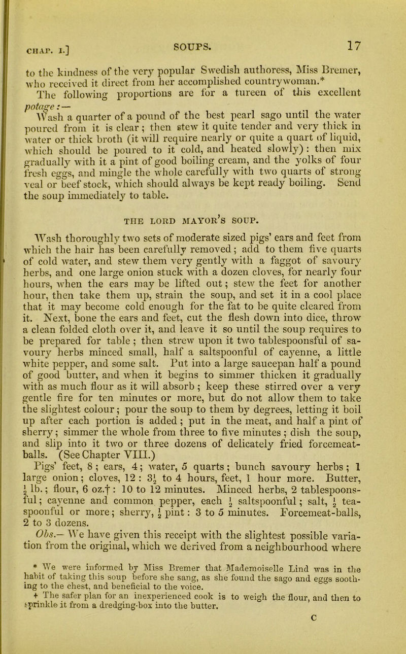 to the kindness of the very popular Swedish authoress, Miss Bremer, who received it direct from her accomplished countrywoman.* The following proportions are for a tureen of this excellent potage: — Wash a quarter of a pound of the best pearl sago until the water poured from it is clear; then stew it quite tender and very thick in water or thick broth (it will require nearly or quite a quart of liquid, which should be poured to it cold, aud heated slowly) : then mix gradually with it a pint of good boiling cream, and the yolks of four fresh eggs, and mingle the whole carefully with two quarts of strong veal or beef stock, which should always be kept ready boiling. Send the soup immediately to table. THE LORD mayor’s SOUP. Wash thoroughly two sets of moderate sized pigs’ ears and feet from which the hair lias been carefully removed; add to them live quarts of cold water, and stew them very gently with a faggot of savoury herbs, and one large onion stuck with a dozen cloves, for nearly four hours, Avhen the ears may be lifted out; stew the feet for another hour, then take them up, strain the soup, and set it in a cool place that it may become cold enough for the fat to be quite cleared from it. Next, bone the ears and feet, cut the flesh cloivn into dice, throw a clean folded cloth over it, and leave it so until the soup requires to be prepared for table ; then strew upon it two tablespoonsful of sa- voury herbs minced small, half a saltspoonful of cayenne, a little white pepper, and some salt. Put into a large saucepan half a pound of good butter, and when it begins to simmer thicken it gradually with as much flour as it will absorb ; keep these stirred over a very gentle fire for ten minutes or more, but do not allow them to take the slightest colour; pour the soup to them by degrees, letting it boil up after each portion is added; put in the meat, and half a pint of sherry; simmer the whole from three to five minutes ; dish the soup, and slip into it two or three dozens of delicately fried forcemeat- balls. (See Chapter VIII.) Pigs’ feet, 8 ; ears, 4; water, 5 quarts; bunch savoury herbs ; 1 large onion; cloves, 12: 3J, to 4 hours, feet, 1 hour more. Butter, \ lb.; flour, 6 oz.j : 10 to 12 minutes. Minced herbs, 2 tablespoons- ful ; cayenne and common pepper, each \ saltspoonful; salt, j, tea- spoonful or more; sherry, ’ pint: 3 to 5 minutes. Forcemeat-balls, 2 to 3 dozens. Ohs — We have given this receipt with the slightest possible varia- tion from the original, which we derived from a neighbourhood where * We were informed by Miss Bremer that Mademoiselle Lind was in the habit of taking this soup before she sang, as she found the sago and eggs sooth- ing to the chest, and beneficial to the voice. + The safer plan for an inexperienced cook is to weigh the flour, and then to sprinkle it from a dredging-box into the butter. C