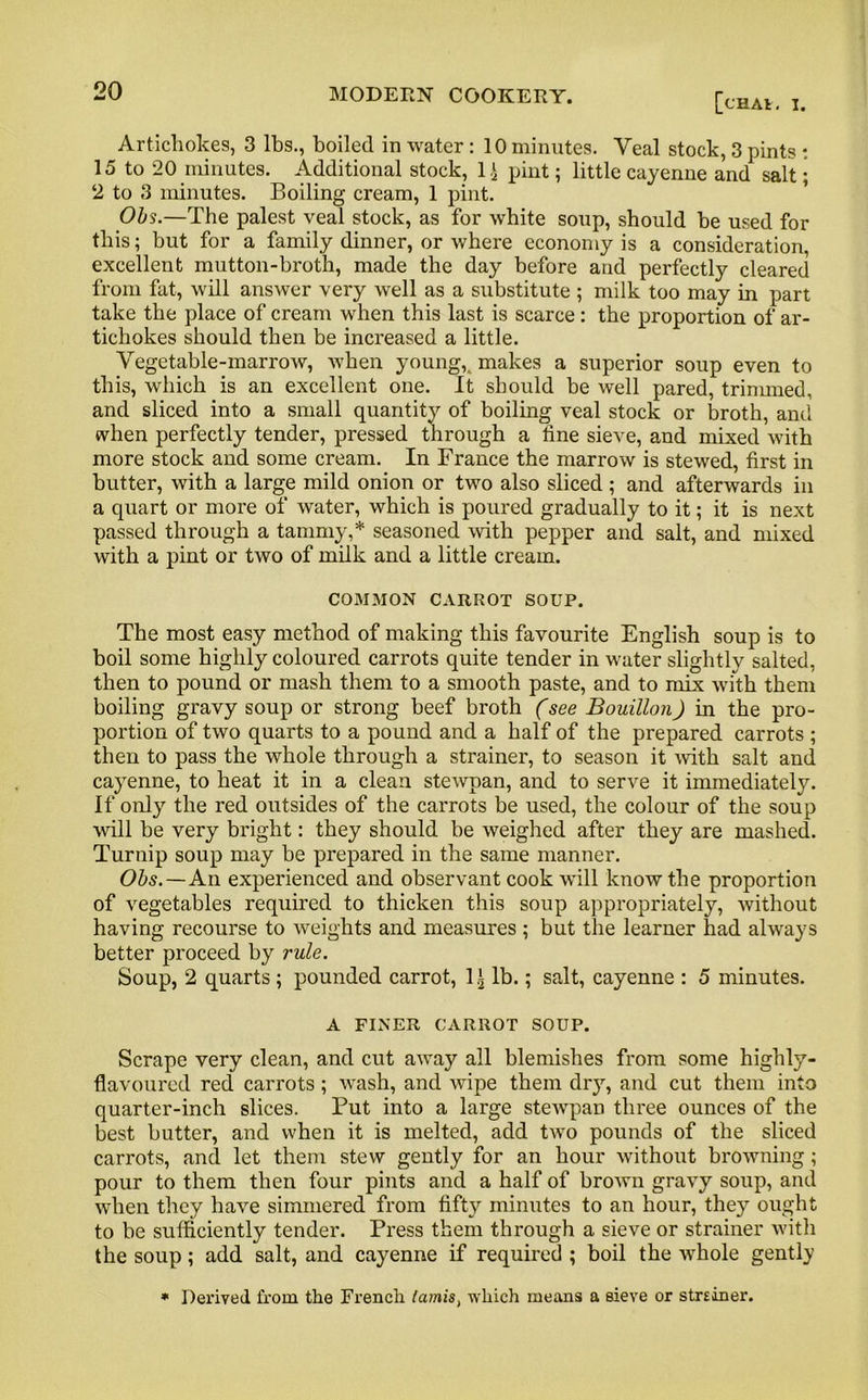 [chav. I. Artichokes, 3 lbs., boiled in water : 10 minutes. Veal stock, 3 pints : 15 to 20 minutes. Additional stock, 1^ pint; little cayenne and salt; 2 to 3 minutes. Boiling cream, 1 pint. Obs.—The palest veal stock, as for white soup, should he used for this; but for a family dinner, or where economy is a consideration, excellent mutton-broth, made the day before and perfectly cleared from fat, will answer very well as a substitute ; milk too may in part take the place of cream when this last is scarce : the proportion of ar- tichokes should then be increased a little. Vegetable-marrow, when young,, makes a superior soup even to this, which is an excellent one. It should be well pared, trinnned, and sliced into a small quantity of boiling veal stock or broth, and when perfectly tender, pressed through a tine sieve, and mixed with more stock and some cream. In France the marrow is stewed, first in butter, with a large mild onion or two also sliced; and afterwards in a quart or more of water, which is poured gradually to it; it is next passed through a tammy,* seasoned with pepper and salt, and mixed with a pint or two of milk and a little cream. COMMON CARROT SOUP. The most easy method of making this favourite English soup is to boil some highly coloured carrots quite tender in water slightly salted, then to pound or mash them to a smooth paste, and to mix with them boiling gravy soup or strong beef broth (see Bouillon) in the pro- portion of two quarts to a pound and a half of the prepared carrots ; then to pass the whole through a strainer, to season it with salt and cayenne, to heat it in a clean stewpan, and to serve it immediately. If only the red outsides of the carrots be used, the colour of the soup will be very bright: they should be weighed after they are mashed. Turnip soup may be prepared in the same manner. Obs. — An experienced and observant cook will know the proportion of vegetables required to thicken this soup appropriately, without having recourse to weights and measures ; but the learner had always better proceed by rule. Soup, 2 quarts ; pounded carrot, 1 lb.; salt, cayenne : 5 minutes. A FINER CARROT SOUP. Scrape very clean, and cut away all blemishes from some highly- flavoured red carrots; wash, and wipe them dry, and cut them into quarter-inch slices. Put into a large stewpan three ounces of the best butter, and when it is melted, add two pounds of the sliced carrots, and let them stew gently for an hour without browning; pour to them then four pints and a half of brown gravy soup, and when they have simmered from fifty minutes to an hour, they ought to be sufficiently tender. Press them through a sieve or strainer with the soup; add salt, and cayenne if required ; boil the whole gently * Derived from the French lamis, which means a sieve or strsiner.