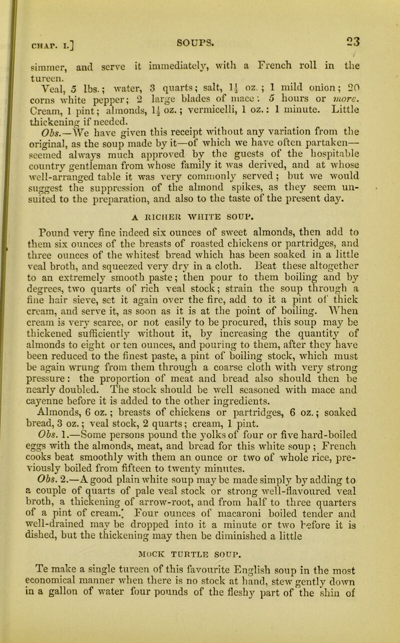 r simmer, and serve it immediately, with a French roll in the tureen. Veal, 5 lbs.; water, 3 quarts; salt, oz. ; 1 mild onion; 20 corns white pepper; 2 large blades of mace: 5 hours or more. Cream, 1 pint; almonds, 1^ oz.; vermicelli, 1 oz.: 1 minute. Little thickening if needed. Obs.~\Ve have given this receipt without any variation from the original, as the soup made by it—of which we have often partaken— seemed always much approved by the guests of the hospitable country gentleman from whose family it was derived, and at whose well-arranged table it was very commonly served; but we would suggest the suppression of the almond spikes, as they seem un- suited to the preparation, and also to the taste of the present day. A RICHER WHITE SOUP. Pound very fine indeed six ounces of sweet almonds, then add to them six ounces of the breasts of roasted chickens or partridges, and three ounces of the whitest bread which has been soaked in a little veal broth, and squeezed very dry in a cloth. Beat these altogether to an extremely smooth paste; then pour to them boiling and by degrees, two quarts of rich veal stock; strain the soup through a fine hair sieve, set it again over the fire, add to it a pint of thick cream, and serve it, as soon as it is at the point of boiling. When cream is very scarce, or not easily to be procured, this soup may be thickened sufficiently without it, by increasing the quantity of almonds to eight or ten ounces, and pouring to them, after they have been reduced to the finest paste, a pint of boiling stock, which must be again wrung from them through a coarse cloth with very strong pressure: the proportion of meat and bread also should then be nearly doubled. The stock should be well seasoned with mace and ca}renne before it is added to the other ingredients. Almonds, 6 oz.; breasts of chickens or partridges, 6 oz.; soaked bread, 3 oz.; veal stock, 2 quarts; cream, 1 pint. Ohs. 1.—Some persons pound the yolks of four or five hard-boiled eggs with the almonds, meat, and bread for this white soup ; French cooks beat smoothly with them an ounce or two of whole rice, pre- viously boiled from fifteen to twenty minutes. Obs. 2.—A good plain white soup maybe made simply by adding to a couple of quarts of pale veal stock or strong well-flavoured veal broth, a thickening of arrow-root, and from half to three quarters of a pint of cream.* Four ounces of macaroni boiled tender and well-drained may be dropped into it a minute or two before it is dished, but the thickening may then be diminished a little MOCK TURTLE SOUP. Te make a single tureen of this favourite English soup in the most economical manner when there is no stock at hand, stew gently down in a gallon of water four pounds of the fleshy part of the shin of