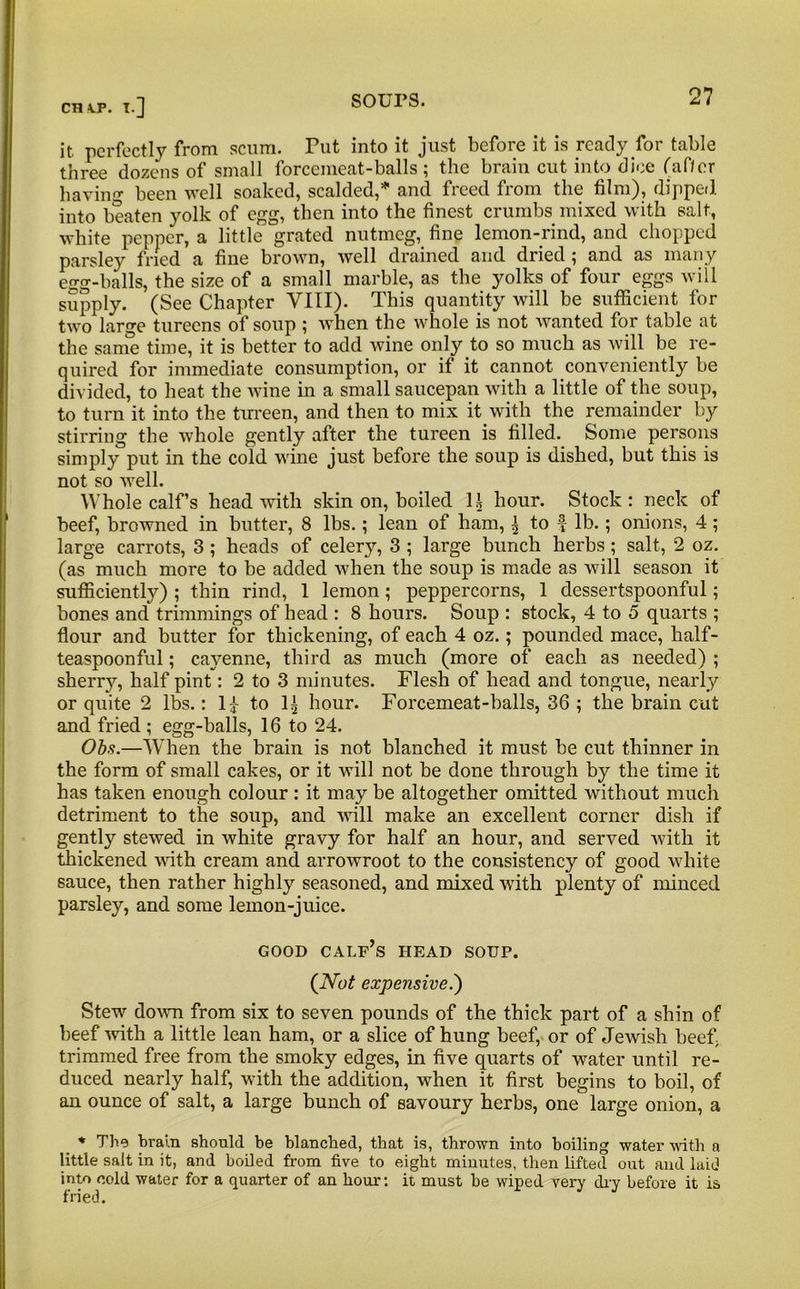 CR VP. I.] it. perfectly from scum. Put into it just before it is ready for table three dozens of small forcemeat-balls; the brain cut into dice faf/er having been well soaked, scalded,5” and freed from the film), dipped into beaten yolk of egg, then into the finest crumbs mixed with salt, white pepper, a little grated nutmeg, fine lemon-rind, and chopped parsley fried a fine brown, well drained and dried ; and as many egg-balls, the size of a small marble, as the yolks of four eggs will supply. (See Chapter VIII). This quantity will be sufficient for two large tureens of soup ; when the whole is not wanted for table at the same time, it is better to add wine only to so much as will be re- quired for immediate consumption, or if it cannot conveniently be divided, to heat the wine in a small saucepan with a little of the soup, to turn it into the tureen, and then to mix it with the remainder by stirring the whole gently after the tureen is filled. Some persons simply put in the cold wine just before the soup is dished, but this is not so well. Whole calf’s head with skin on, boiled H hour. Stock: neck of beef, browned in butter, 8 lbs.; lean of ham, | to f lb.; onions, 4; large carrots, 3 ; heads of celery, 3 ; large bunch herbs; salt, 2 oz. (as much more to be added when the soup is made as will season it sufficiently) ; thin rind, 1 lemon; peppercorns, 1 dessertspoonful; bones and trimmings of head : 8 hours. Soup : stock, 4 to 5 quarts ; flour and butter for thickening, of each 4 oz.; pounded mace, half- teaspoonful ; cayenne, third as much (more of each as needed) ; sherry, half pint: 2 to 3 minutes. Flesh of head and tongue, nearly or quite 2 lbs.: II to 1^ hour. Forcemeat-balls, 36 ; the brain cut and fried ; egg-balls, 16 to 24. Obs.—When the brain is not blanched it must be cut thinner in the form of small cakes, or it will not be done through by the time it has taken enough colour : it may be altogether omitted without much detriment to the soup, and will make an excellent corner dish if gently stewed in white gravy for half an hour, and served with it thickened with cream and arrowroot to the consistency of good white sauce, then rather highly seasoned, and mixed with plenty of minced parsley, and some lemon-juice. GOOD calf’s HEAD SOUP. (Vo/ expensive.') Stew down from six to seven pounds of the thick part of a shin of beef with a little lean ham, or a slice of hung beef, or of Jewish beef trimmed free from the smoky edges, in five quarts of water until re- duced nearly half, with the addition, when it first begins to boil, of an ounce of salt, a large bunch of savoury herbs, one large onion, a * The brain should be blanched, that is, thrown into boiling water with a little salt in it, and boiled from five to eight minutes, then lifted out and laid into cold water for a quarter of an hour: it must be wiped very dry before it is fried.