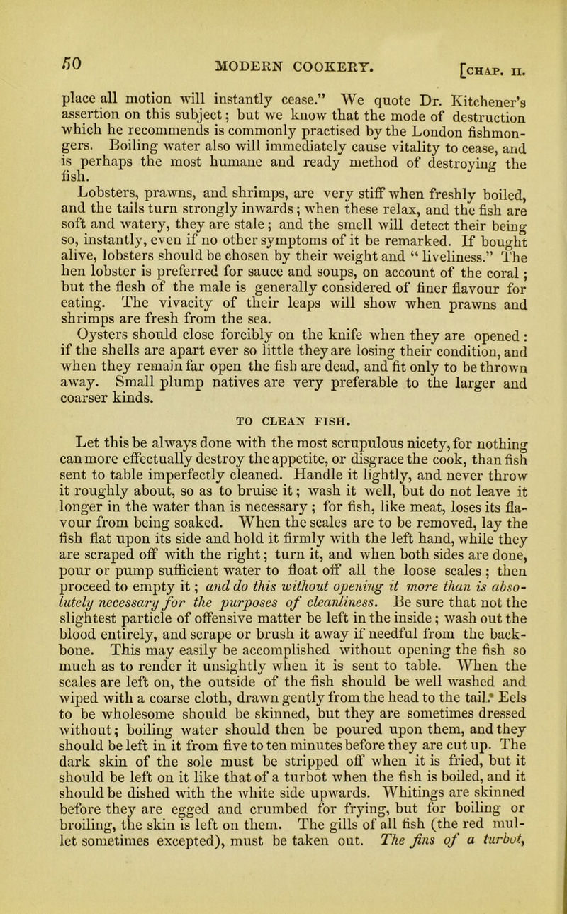 place all motion will instantly cease.” We quote Dr. Kitchener’s assertion on this subject; but we know that the mode of destruction which he recommends is commonly practised by the London fishmon- gers. Boiling water also will immediately cause vitality to cease, and is perhaps the most humane and ready method of destroying the fish. Lobsters, prawns, and shrimps, are very stiff when freshly boiled, and the tails turn strongly inwards; when these relax, and the fish are soft and watery, they are stale ; and the smell will detect their being so, instantly, even if no other symptoms of it be remarked. If bought alive, lobsters should be chosen by their weight and “ liveliness.” The hen lobster is preferred for sauce and soups, on account of the coral; but the flesh of the male is generally considered of finer flavour for eating. The vivacity of their leaps will show when prawns and shrimps are fresh from the sea. Oysters should close forcibly on the knife when they are opened : if the shells are apart ever so little they are losing their condition, and when they remain far open the fish are dead, and fit only to be thrown away. Small plump natives are very preferable to the larger and coarser kinds. TO CLEAN FISH. Let this be always done with the most scrupulous nicety, for nothing can more effectually destroy the appetite, or disgrace the cook, than fish sent to table imperfectly cleaned. Handle it lightly, and never throw it roughly about, so as to bruise it; wash it well, but do not leave it longer in the water than is necessary ; for fish, like meat, loses its fla- vour from being soaked. When the scales are to be removed, lay the fish flat upon its side and hold it firmly with the left hand, while they are scraped off with the right; turn it, and when both sides are done, pour or pump sufficient water to float off all the loose scales ; then proceed to empty it; and do this without opening it more than is abso- lutely necessary for the purposes of cleanliness. Be sure that not the slightest particle of offensive matter be left in the inside; wash out the blood entirely, and scrape or brush it away if needful from the back- bone. This may easily be accomplished without opening the fish so much as to render it unsightly when it is sent to table. When the scales are left on, the outside of the fish should be well washed and wiped with a coarse cloth, drawn gently from the head to the tail * Eels to be wholesome should be skinned, but they are sometimes dressed without; boiling water should then be poured upon them, and they should be left in it from five to ten minutes before they are cut up. The dark skin of the sole must be stripped off when it is fried, but it should be left on it like that of a turbot when the fish is boiled, and it should be dished with the Avhite side upwards. Whitings are skinned before they are egged and crumbed for frying, but for boiling or broiling, the skin is left on them. The gills of all fish (the red mul- let sometimes excepted), must be taken out. The fns of a turbot.,