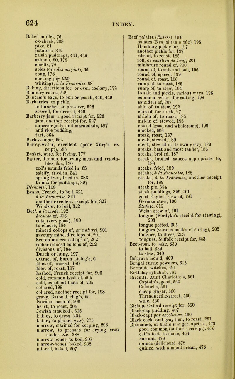 Baked mullet, 76 ox-clieek, 208 pike, 81 potatoes, 312 raisin puddings, 441, 442 salmon, 60, 179 smelts, 78 soles (or soles au plat), 66 soup, 178 sucking-pip, 250 whitings, a la Francaise, 68 Baking, directions for, or oven cookery, 178 Banbury cakes, 549 Bantam’s eggs, to boil or poach, 446, 449 Barberries, to pickle, in bunches, to preserve, 526 stewed, for dessert, 459 Barberry jam, a good receipt for, 526 jam, another receipt for, 527 superior jelly and marmalade, 527 and rice pudding, tart, 364 Barlev-sugar, 564 Bar ey-water, excellent (poor Xury’s re- ceipt), 583 Basket, wire, for frying, 177 Batter, French, for frying meat and vegeta- bles, &c., 130 cod’s sounds fried in, 63 salsify, tried in. 341 spring fruit, fried in, 383 to mix for puddings, 397 Bechamel, 108 Beans, French, to bo 1, 321 a la Francaise, 321 another excellent receipt for, 322 Windsor, to boil, 322 Beef, a la mode, 192 breslaw of, 206 cake (very good), 190 to choose, 184 minced col lops of, au natnrel, 201 savoury minced collops ot, 201 Scotch minced collops ot, 202 richer minced collops of, 202 divisions of, 184 Dutch or hung, 197 extract of, Baron Liebig’s, 6 fillet of, braised, 180 fillet of, roast, 187 hashed, French receipt for, 206 cold, common hash of, 205 cold, excellent hash of, 205 collared, 198 collared, another receipt for, 198 gravy, Baron Liebig’s, 96 Borman hash of, 206 heart, to roast, 204 Jewish (smoked), 606 kidney, to dress 204 kidney (a plainer way), 205 marrow, clarified for keeping, 208 marrow, to prepare for trying crou- sindes, &c., 388 marrow-bones, to boil, 207 marrow-bones, baked, 208 miuced, baked, 207 Beef palates (Entrte), 194 palates (Neaj olitan mode), 195 Hamburg pickle for, 197 another pickle for, 197 ribs of, to roast, 185 roll, or canellon de bceuf, 201 miniature round ot, 200 round of, to salt and boil, 196 round of, spiced. 199 round of, roast, 186 rump of, to roast, 186 rump of, to stew, 194 to salt and pickle, various ways, 196 common receipt for salting, 198 saunders of, 207 shin of, to stew, 192 shin of, for stock, 97 sirloin of, to roast, 185 sirloin of, stewed, 193 spiced (good and wholesome), 199 Bnioked, 606 steak, roast, 187 steak, stewed, 189 steak, stewed in its own gravy, 189 steaks, best and most tender, 185 steaks, broiled, 187 steaks, broiled, sauces appropriate to, 188 steaks, fried, 189 steaks, a la Francaise, 188 steaks, a la Francaise, another receipt for, 189 steak pie, 354 steak puddings, 399,401 good English stew of, 191 German stew, 190 Stufato, 615 Welsh stew of, 191 tongue (Bordyke’s receipt for stewing), 203 tongue potted, 305 tongues (various modes cf curing), 202 tongues, to dress, 2o3 tongues, Suffolk receipt for, 203 Beet-root, to bake, 339 to boil, 339 to stew, 340 Belgrave mould, 469 Bengal currie powders, 615 Bermuda witches, 491 Birthday syllabub, 581 Biscuits Aunt Charlotte’s, 5G1 Captain’s, good, 560 Colonel’s, 56l cheap ginger, 560 Threadneedle-strect, 5G0 wine, 560 Bishop, Oxford receipt for, 6S0 Black-cap pudding. 407 Black-caps par excellence, 460 Black cock, and gray hen, to roast. -91_ Blamange, or blanc manger, apricot, 479 good common (author’s receipt), 4i6 calf’s feet, to make, 454 currant, 479 quince (delicious). 478 quince, with ulrnoni cream, 478