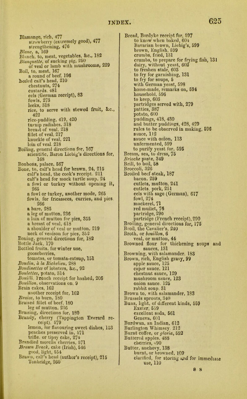 Blamange, rich, 477 strawberry (extremely good), 4/7 strengthening, 476 Blanc, a, 169 Blanch, to, meat, vegetables, &c., 182 Blanquette, of sucking pig, 250 of veal or lamb with mushrooms, 2~9 Boil, to, meat. 167 a round of beef, 196 Boiled calf’s head, 210 chestnuts, 274 custards. 481 eels (German receipt), 83 fowls, 273 leeks, 318 rice, to serve with stewed fruit, &.C., 422 rice-pudding, 419, 420 turnip radishes, 318 breast of veal, 218 fillet of veal, 217 knuckle of veal, 221 loin of veal. 218 Boiling, general directions for, 167 scientific, Baron Liebig’s directions for, 168 Bonbons, palace, 567 Bone, to, calf’s head for brawn. 24, 215 calf’s head, the cook’s receipt. 211 calf’s head for mock turtle soup, 24 a fowl or turkey without opening it, 265 a fowl or turkey, another mode, 265 fowls, for fricassees, curries, and pies 266 a hare, 285 a leg of mutton, 236 a loin of mutton for pies, 355 a breast of veal, 618 a shoulder of veal or mutton, 219 neck of venison for pics, 352 Boning, general duections for, 1S2 Bottle Jack, 170 Bottled fruits, for winter use, gooseberries, tomatas, or tomata-catsup, 151 Boudin, a la Richelieu, 288 Boudbiettes of lobsters, &c., 92 Roulettes, potato, 314 Bouilli, Irench receipt for hashed, 206 Bouillon, observations on. 9 Brain cakes, 162 another receipt for, 162 Braise, to burn, 180 Braised fillet of beef, 180 leg of mutton, 236 Braising, directions for, 180 Brandy, cherry (Tappington Everard re- ceipt). 579 lemon, tor flavouring sweet dishes, 153 peaches preserved in, 571 trifle, or tip3> cake, 27+ Brandied morella cherries, 571 Brawn Brack, cake (Irish), 546 good, light, 554 Brawn, call’s head (author’s receipt), 215 Tonbridge, 260 Bread, Bordyke receipt for, 597 to know when baked, 604 Bavarian brown, Liebig’s, 599 brown, English, 699 crumbs, fried, 131 crumbs, to prepare for frying fish, 131 dairy, without yeast, 602 to freshen stale, 603 to fry for garnishing, 131 to fry for soups, 5 with German yeast, 598 home-made, remarks on, 594 household, 596 to keep, 603 partridges served with, 279 patties, 387 potato, 600 puddings, 418, 430 and butter puddings, 428, 429 rules to be observed in making, 596 sauce, 112 sauce with onion, 113 unfermented, 599 to purify yeast for, 595 Bream, sea, to dress, 75 Brioche paste, 349 Brill, to boil, 58 Broccoli, 326 Broiled beef steak, 187 bacon, 259 cutlets, mutton, 241 cutlets, pork, 251 eels with sage (German), 617 fowl, 274 mackerel, 71 red mullet, 76 partridge, 290 partridge (French receipt), 290 Broiling, general directions for, 175 Broil, the Cavalier’s, 240 Broth, or bouillon, 6 veal, or mutton, 44 Browned flour for thickening soups and sauces, 131 Browning, with salamander, 183 Brown, rich, English gravy, 99 apple sauce, 125 caper sauce, 121 chestnut sauce, 129 mushroom sauce, 123 onion sauce. 125 rabbit soup. 31 Brown to, with salamander, 183 Brussels sprouts, 340 Buns, light, of different kinds, 559 Exeter, 559 excellent soda, 561 Geneva, 601 Burdwan, an Indian, 612 Burlington Whimsey. 212 Burnt coffee, or gloria, 592 Buttered apples, 488 cherries, ^90 Butter, anchovy, 138 burnt, or browned, 109 clarified, for storing ajvd for immediate use, 110 8 S